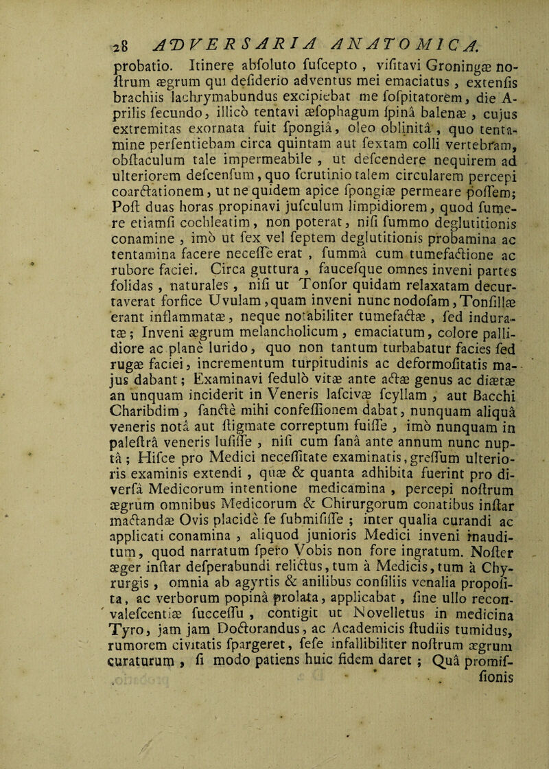 probatio. Itinere abfoluto fufcepto , vifitavi Groninga? no- ftrum aegrum qui defiderio adventus mei emaciatus, extenfis brachiis lachrymabundus excipiebat me fofpitatorem, die A- prilis fecundo, iilico tentavi a?fophagum fpina balenae , cujus extremitas exornata fuit fpongia, oleo oblinita , quo tenta¬ mine perfentiebam circa quintam aut fextam colli vertebram, obftaculum tale impermeabile , ut defcendere nequirem ad ulteriorem defcenfum, quo fcrutinio talem circularem percepi coarftationem, ut ne quidem apice fpongiae permeare poftem; Poft duas horas propinavi jufculum limpidiorem, quod fume- re etiamfi cochleatim, non poterat, ni fi fummo deglutitionis conamine , imo ut fex vel feptem deglutitionis probamina ac tentamina facere necefte erat , fumma cum tumefadtione ac rubore faciei. Circa guttura , faucefque omnes inveni partes folidas , naturales , nifi ut Tonfor quidam relaxatam decur¬ taverat forfice Uvulam,quam inveni nuncnodofam,Tonfil!a? erant inflammata?, neque notabiliter tumefa&ae , fed indura¬ ta? ; Inveni aegrum melancholicum , emaciatum, colore palli¬ diore ac plane lurido, quo non tantum turbabatur facies fed rugae faciei, incrementum turpitudinis ac deformofitatis ma¬ jus dabant; Examinavi fedulo vitae ante aftae genus ac diaetae an unquam inciderit in Veneris lafciva? fcyllam , aut Bacchi Charibdim , fanfte mihi confeffionem dabat, nunquam aliqui veneris noti aut ftigmate correptum fuifte , imo nunquam in paleftra veneris lufiile , nifi cum fana ante annum nunc nup¬ ti ; Hifce pro Medici neceflitate examinatis,grefium ulterio¬ ris examinis extendi , qu$ & quanta adhibita fuerint pro di- verfa Medicorum intentione medicamina , percepi noftrum aegrum omnibus Medicorum & Chirurgorum conatibus inftar maftandse Ovis placide fe fubmififle ; inter qualia curandi ac applicati conamina , aliquod junioris Medici inveni inaudi¬ tum, quod narratum fpero Vobis non fore ingratum. Nofler teger inftar defperabundi reliftus,tum a Medicis,tum a Chy- rurgis, omnia ab agyrtis & anilibus confiliis venalia propofi- ta, ac verborum popina prolata, applicabat, fine ullo recon- valefcentise fucceflu , contigit ut Novelletus in medicina Tyro, jam jam Dodtorandus, ac Academicis ftudiis tumidus, rumorem civitatis fpargeret, fefe infallibiliter noftrum a?grum curaturum , fi modo patiens huic fidem daret; Qua promif- fionis