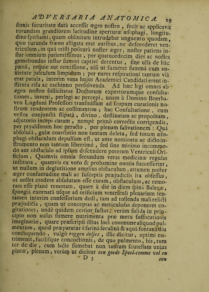 fionis fecuritate data acceflit aegro nodro , fecit ac applicavit' turundam grandiorem latitudine aperturae aefophagi, longitu¬ dine fpithami, quam obiinitam intrudebat unguento quodam, qua; turunda fraeno alligata erat auribus,ne defcenderet ven¬ triculum, in qua trifti pofitura noder aeger, noder patiens in- ftar omnium patientiffimus , per quatuordecim dies ac nodes gemebundus indar fummi captivi detentus , fine ulla de hac pama, requie aut remiifione, nifi ut fumeret fumma cum an¬ xietate jufculum limpidum ; per nares refpirationi tantum via erat patula, interim vana hujus Academici Candidati erant in- ftituta rifu ac cachinno perfolvenda. Ad hsec legi omnes ab • <rgro nodro follicitatas Doclorum expertorumque confulta- tiones, inveni, perlegi ac percepi, unam a Domino Boerha- ven Lugduni Profeflori tranfmifiam ad fcopum curationis no- lb um tendentem ac collimantem ; hac Confultatione , cum vedra conjunda ftipata , divino, dedinatam ac propofitam, adjutorio incepi curam , nempe primo correctis corrigendis, per ptyalifmum hoc perado , per plenam falivationem’: Qua abfoluta, gulae coardatio non tantum deleta, fed totum aefo¬ phagi obdaculum depulfum ed, ut ante nominato ac didoin- drumento non tantum liberrime , fed fine minimo incommo¬ do aut obdaculo ad ipfum defcendere poteram Ventriculi Ori¬ ficium ; Quamvis omnia fecundum veras medicinae regulas indituta , quamvis ex voto & probamine omnia fucceflerint, ut nullum in deglutitione amplius obdaculum , attamen noder aeger confuetudine mali ac fufceptis praejudiciis ita obfeflus, ut nollet credere abfolutam eife curam, obdaculum,ac remo- ram ede plane remotam, quare a die in diem fpina Balenae, fpongia exornata ufque ad orificium ventriculi plenarium ten¬ tamen interim confefiorium dedi, tam ad tollenda mali relidi praejudicia , quam ut conceptas ac meticulofas deponeret co¬ gitationes, unde quidem Certior fadus ,• verum folida in prip- cipio non aufus fumere nutrimenta prse metu fufifocationis imaginariae, quare praefcripfi illius loci commune aliquod pul¬ mentum, quod praeparatur e farina fecalina& aqua fontana diu concoquendo , vulgo roggen doljes , illic dicitur, optimi nu¬ trimenti ,facilifque concodionis, de quo pulmento, bis,tum ter de die , cum lade fumebat non tantum fcutellam unius pintae, plenam, verum ut dicitur een goede Sfoel-cowme vol en D 3 een