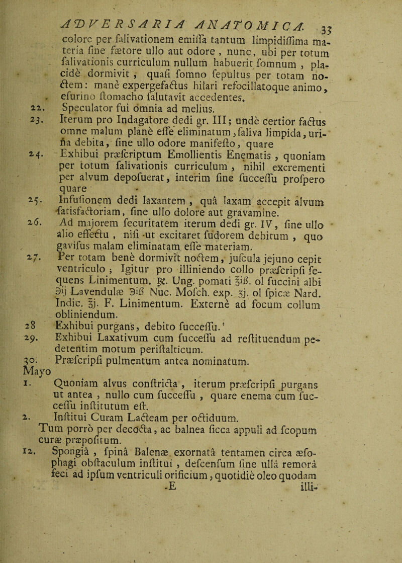 ADVERSARIA ANATOMICA. 3J colore per falivationem emiffa tantum limpidiflima ma¬ teria fine fetore ullo aut odore , nunc, ubi per totum - falivationis curriculum nullum habuerit fomnum , pla¬ cide dormivit, quafi fomno fepukus per totam no¬ dem: mane expergefadus hilari refocillatoque animo, efurino ftomacho 1'alutavit accedentes. ai. Speculator fui omnia ad melius. . 23. Iterum pro Indagatore dedi gr. III; unde certior fadus omne malum plane effe eliminatum ,faliva limpida,uri¬ na debita, fine ullo odore manifefto, quare 2-4- Exhibui praftcriptum Emollientis Enematis , quoniam per totum falivationis curriculum , nihil excrementi per alvum depofuerat, interim fine fuccefiii profpero quare 25. Infufionem dedi laxantem , qua laxam accepit alvum fatisfadoriam, fine ullo dolore aut gravamine. ^6. Ad majorem fecuritatem iterum dedi gr. IV, fine ullo alio effedu , nifi -ut excitaret fudorem debitum , quo gavifus malam eliminatam effe materiam. 27. Per totam bene dormivit nodem, julcula jejuno cepit ventriculo ; Igitur pro illiniendo collo prtefcripfi fe- quens Linimentum, gt. Ung. pomati |uL ol fuccini albi Lavendulae 9$ Nuc. Mofch. exp. 5). ol fpicte Nard. Indic. 3j. F. Linimentum. Externe ad focum collum obliniendum. 28 Exhibui purgans, debito fucceffu.1 29. Exhibui Laxativum cum fucceffu ad reflituendum pe- detentim motum periftalticum. 50. Praefcripfi pulmentum antea nominatum. Mayo . ’ 1. Quoniam alvus conftrida , iterum praffcripfi purgans ut antea , nullo cum fucceffu , quare enema cum fuc- , ceffu inftitutum eft. 2. Inftitui Curam Ladeam per odiduum. Tum porro per decada, ac balnea ficca appuli ad fcopum curae prsepofitum. 12. Spongia , fpina Balenae exornata tentamen circa affo- phagi obftaculum inftitui , defcenfum fine ulla remora feci ad ipfum ventriculi orificium, quotidie oleo quodam -E “ illi-