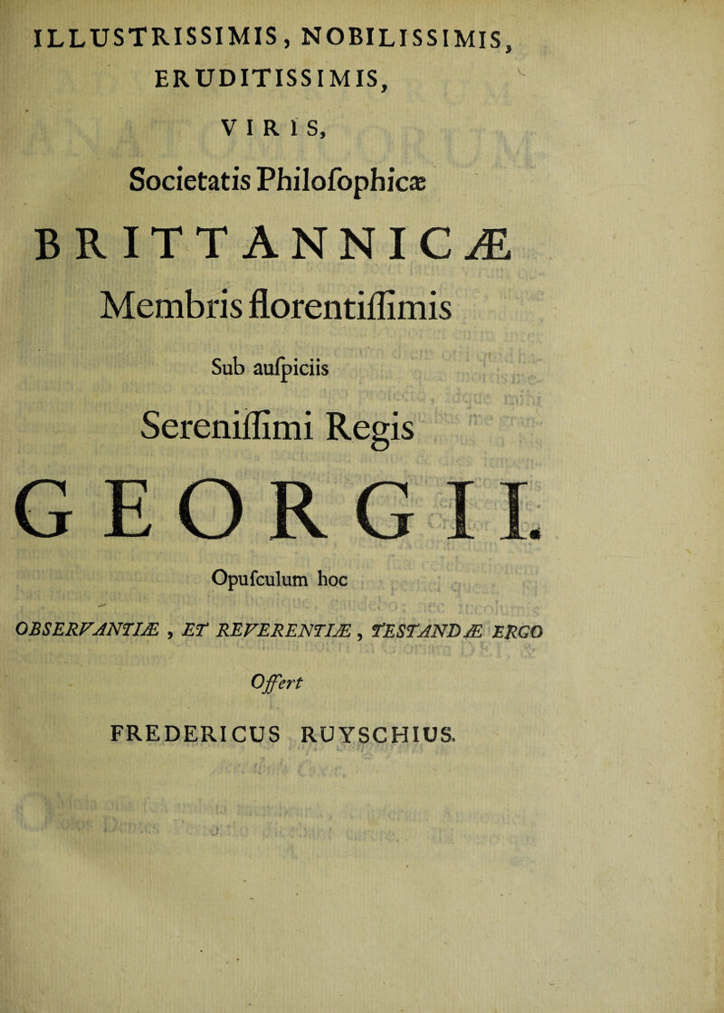 ILLUSTRISSIMIS, NOBILISSIMIS, ERUDITISSIMIS, VIRIS, Societatis Philofophicas BRITT ANNICjE Membris florentiflimis Sub aufpiciis Sereniflimi Regis GEORGII. Opufculum hoc OBSERVANTIA. , ET REFERENTIJE , TESTANDA ERGO Ofert FREDERICUS RUYSCHIUS