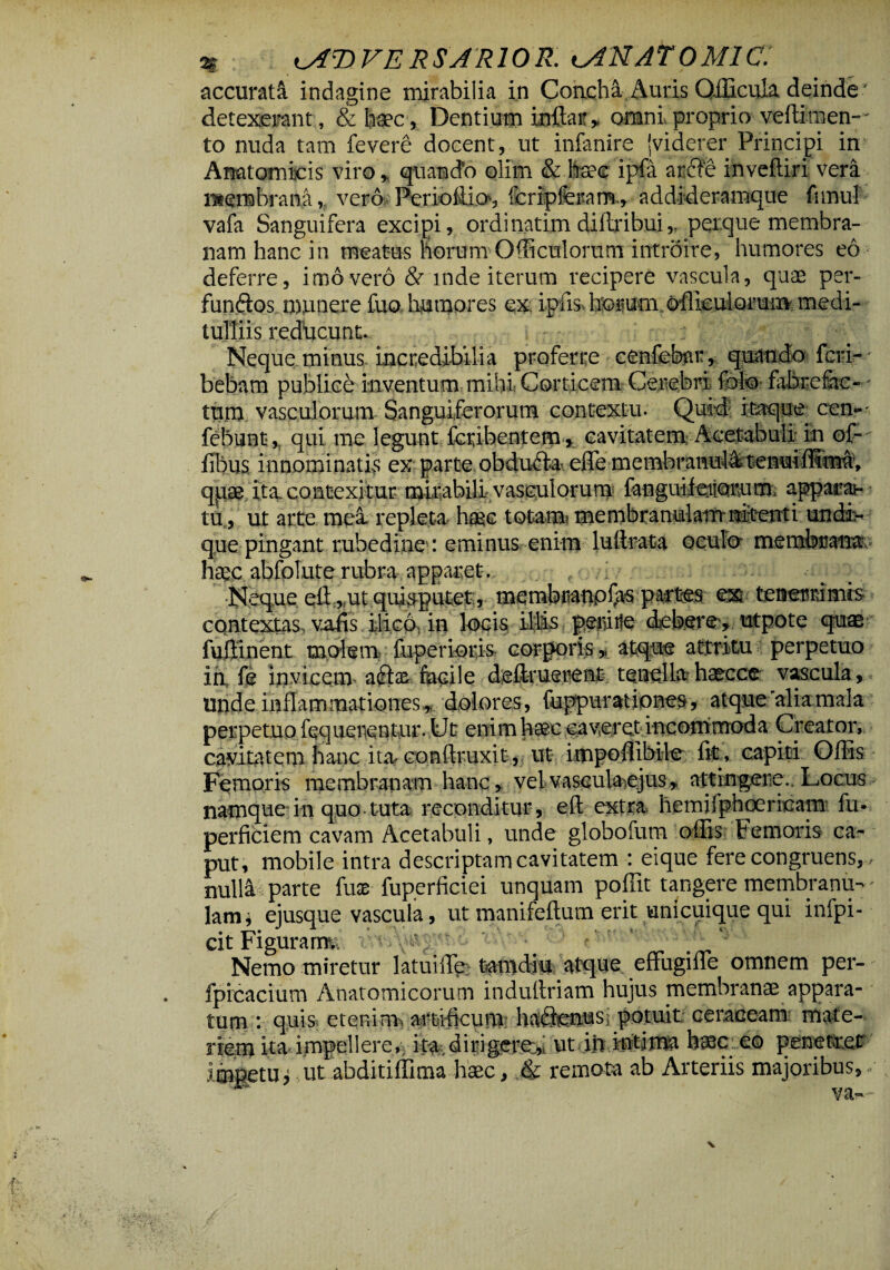 accurata indagine mirabilia in Concha Auris QfBcffia deinde ' detexerant, & haec, Dentium inftar* omni proprio veftimen- to nuda tam fevere docent, ut infanire (viderer Principi in Anatomicis viro* quando olim & fcee ipfa arde inveftiri vera membrana, vero Perioliio^ fcripferarrr, addideramque funul vafa Sanguifera excipi, ordinarim dillribui* peique membra¬ nam hanc in meatus horum Odiculorum introire, humores eo deferre, imo vero & mde iterum recipere vascula, quas per- fundos munere fua humores ex ipfis horum officulorum medi- tulliis reducunt. Neque minus incredibilia proferre cenfebar, quando fcri- bebam publice inventum mihi Corticem Cerebri fote fabre fac- - tum vasculorum Sanguiferorum contextu. Quid itaque cen-- febuBt*,v qui me legunt fcribenjtem >. cavitatem Acetabuli: m ojr- fibus innominatis ex parte obduda<. efTe membmnuitoenwfKm#, qpae ita. contexitur mirabili vasculorum^ fanguifeiioimmi apparab tu, ut arte mea repleta haec totam membranulamnitenti undi¬ que pingant rubedine': eminus enim luilrata oculo membrana haec abfolute rubra apparet. Neque efl: ,sut quisputet, membranpJJts partes exr tenerrimis contexias, vafis ilic6t in locis iliis; peiiirfe debsre^,utpote quae fuftinent molent fuperioris corporis * atque attritu perpetuo in fe invicem adas facile deftruerent tenellahascce vascula, unde inflammationes^ dolores, fuppuratiqnes, atque aliamala perpetuo fequeiientur. Ut enim haec caveret incommoda Creator, cavitatem hanc ita, conftruxitut impoffibile fit, capiti Offis Femoris membranam hanc, vel vascula.ejus,. attingere.. Locus namque in quo tuta reconditur, efl extra hemifphoericam fu- perficiem cavam Acetabuli, unde globofum offis Femoris ca¬ put, mobile intra descriptam cavitatem : eique fere congruens,.»■ nulla parte fuse fuperfictei unquam poffit tangere membranu¬ lam* ejusque vascula, ut manifeftum erit unicuique qui infpi- cit Figurarm Nemo miretur latuilTe: tamdiu atque effugiffie omnem per- fpicacium Anatomicorum indultriam hujus membranae appara¬ tum : quis etenim^ artificum hadmusi potuit ceraceam mate¬ riem ita impellere, ita, dirigere:^ ut ih intima haec-.eo penetret impetu^ ut ahditiffima haec, & remota ab Arteriis majoribus,/