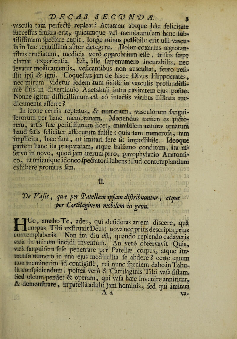 -vascula tam perfefte .repleat? Attamen absque hic felicitate fucceffus fruilra erit, quicumque vel membranulam hanc fub- tififfiimm Ipe&are cupit, longe minus poffibile erit ulli vascu¬ la in hac tenuillima aliter detegere. Dolor coxarius aegrotan¬ tibus cruciatum, medicis vero opprobrium efle , triftis fepe clamat experientia. Eft, ille faepenumero incurabilis, nec levatur medicamentis., veficaritibus non auscultat, ferro refi- ftit ipfi & igni. Coqueflus jam de hisce Divus Hippocrates, nec mirum videtur fedem .tum fixiffe in vasculis profundiffi- me fitis in diverticulo Acetabuli intra cavitatem ejus pofito. Nonne igitur difficillimum .eft eo intadtis viribus illibata me¬ dicamenta afferre? In icone cernis reptatus,, & numerum, -vasculorum fangui- ferorum per hanc membranam, Monendus tamen es pifto- rem, artis fuse peritiftimuta licet, mirabilem natura? ornatum haud fatis feliciter aftecutum foifle : quia tam ntimerofa, tam implicita, haec funt, ut imitari fere fit impoffibile. Ideoque partem hanc ita praeparatam, atque balfamo conditam , ita af* fervo in novo, -quod jam iterum paro, gazophylacio Anatomi¬ co , ut unicuique idoneo fpe&atori lubens illud contemplandum exhibere promtus iim. II. De Vafis, qux per Datellamiffam dijiribuuntw ■, atque fer Cartilaginem mobilem in genu, U Uc, amabo Te, ades, qui defideras artem discere, >qu& JT1 corpus Tibi exftruxitDeus! nova necprius descripta prius contemplaberis. Non ita diu eft, quando replendo cadaveris vafa in mirum incidi inventum. An vero obfervavit Quis, vafa fanguifera fefe penetrare per Patella? corpus, atque im- menfo numero in una ejus meditullia fe abdere ? certe quum non meminerim id contigilTe, rei nunc fpeciem daboinTabu¬ la confpiciendum, poftea vero & Cartilaginis Tibi vafafiftam. Sed oleum pendet & operam, qui vafa haec invenire annititur, .& demonftrare , in patella adulti jam hominis ; fed qui imitari