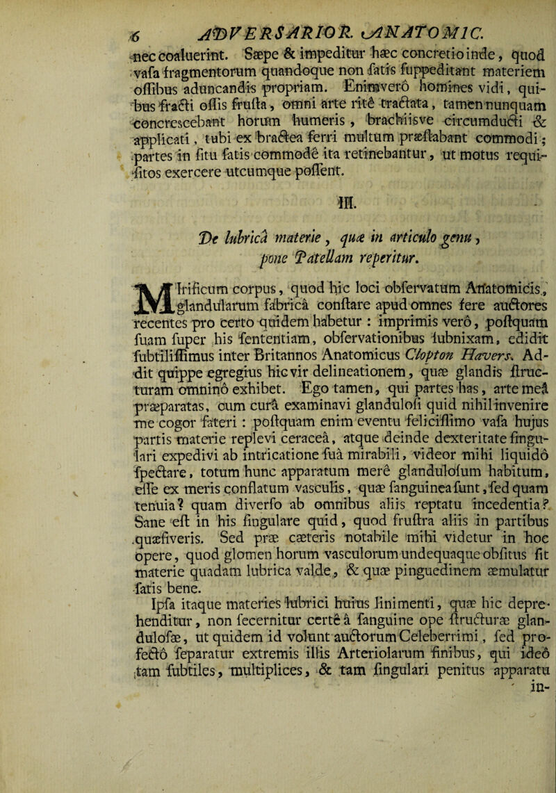 nec coaluerint. Ssepe & impeditur haec concretio inde, quod ;vafa fragmentorum quandoque non fatis fuppeditant materiem offibus aduncandis propriam. Enimvero homines vidi, qui¬ bus fracti offis frulta, omni arte ritC traffata, tamen nunquam concrescebant horum humeris, brachiisve circumducti & applicati, tubi ex bractea ferri multum praeftabant commodi ; .partes in fitu fatis commode ita retinebantur, ut motus requi¬ etos exercere utcu rnque poffent. •m. De lubrica materie, qua in articulo genu, pone Dat ellam re peritur. Mirificum corpus, quod hic loci obfemtum Anatomicis , glandularum fabrica conflare apud omnes fere audtores recentes pro certo quidem habetur : imprimis vero, poftquam fuam fuper his fententiam, obfervationibus iubnixam, edidit fubtiliffimus inter Britannos Anatomicus Clopton Havers. Ad¬ dit quippe egregius hic vir delineationem, quae glandis ftruc- turam omnino exhibet. Ego tamen , qui partes has, arte meti praeparatas, cum curi examinavi glandulofi quid nihil invenire me cogor fateri: poftquam enim eventu feliciffimo vafa hujus partis materie replevi ceraeea, atque deinde dexteritate Angu¬ lari expedivi ab intricatione fua mirabili, videor mihi liquido fpectare, totum hunc apparatum mere glandulofum habitum, efle ex meris conflatum vasculis, quae fanguineafunt,fedquam tenuia? quam diverfo ab omnibus aliis reptatu incedentia? Sane eft in his lingulare quid, quod fruftra aliis in partibus .quaffiveris. Sed prae caeteris notabile mihi videtur in hoe opere, quod glomen horum vasculorumundequaqueobfitus fit materie quadam lubrica valde , & quae pinguedinem aemulatur -fatis bene. Ipfa itaque materies lubrici huius linimenti, quae hic depre¬ henditur , non fecernitur certe a fanguine ope ftrufturae glan- dulofae, ut quidem id volunt auftorum Celeberrimi, fed pro- fetto feparatur extremis illis Arteriolarum finibus, qui ideo itam fubtiles, multiplices, & tam fingulari penitus apparatu ' in-