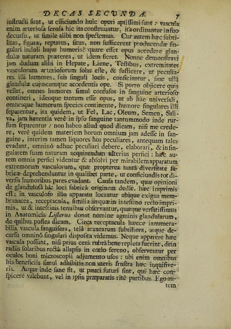 inilru&i fijQt, ut efficiundo huic operi aptiflimifunt .*>' vascula enim arteriofa ferofa hic ita conllruuntur. ita ordinantur infuo decurfii, ut fimile alibi non fpeftemus. CUr autem haecfubti- litas , figura, reptatus , litus, non fufficerent producendiK lin¬ gulari indoli hujus humoris? quare eflet opus accedere <dan- dulas naturam praeterea, ut idem fieret. Nonne demon liravi jam dudurn alibi in Hepate, Liene, Teftibus, extremitates vasculorum arterioforum folas efle, & fufficere, ut peculia¬ res illi humores, fuis Unguli locis, conficiantur, fine ulla glandula? cujuscumque accedentis ope. Si porro objicere quis vellet, omnes humores fimul confufos in fanguine arteriofcr contineri , ideoque tantum efle opus, ut ab hac univerfali, omnesque humorum fpecies continente, humore lingulares illi feparentur, ita quidem, ut Fel, Lac, Oleum, Semen, Sali¬ va, jam haerentia vere in ipfo fanguine tantummodo inde rur- fum feparentur .- non habeo aliud quod dicam, nifi me crede¬ re, vere quidem materiem horum omnium jam adefle in fan¬ guine, interim tamen liquores hos peculiares, antequam tales evadant, omnino adhuc peculiari debere, elaborari, & in An¬ gularem fuam naturam acquirendam ulterius perfici: hsdfc au¬ tem omnia perfici videntur & abfolvi per mirabilem apparatum extremorum vasculorum, quae propterea tanti diverfftate fa¬ brica?'deprehenduntur in qualibet parte,, ut confici undis tot di- verfis humoribus, pares evadant. Caufa tandem, quae opinioni de ghndulofa hxc loci fabrica originem dedit, haec imprimis ell; ia vascujofo illo apparatu locantur ubique exigua mem- bianacea, receptacuiu, fitrulia iisquaein inteftino redloimpri- mis, ur& inteftinis tenuibus obfervantur, quaeque verfatiflimus in Anatomicis Eijlevus donat nomine agminis glandularum, * dc quibus poAea dicam. Circa receptacula haecce innumera¬ bilia. vasculafanguifera, teli aranearum fubtiiiora, atque de¬ curfu omnino lingulari dispofita videmus. Neque apparere haec vascula poliunt,, nifi prius cera rubra bene repleta fuerint , dein radiis folaribus redii allapfis in coelo fereno, obferventur per oculos boni mieroscopii adjumento ufos : ubi enim omnibus his beneficiis fimul adhibitis non uteris fruftra haec inquifive- ns. Atque inde fane fit, ut pauci futuri fint, qui hsec con- ' fpicere valebunt, vel in ipfis,praeparatis rite partibus. Egesta¬