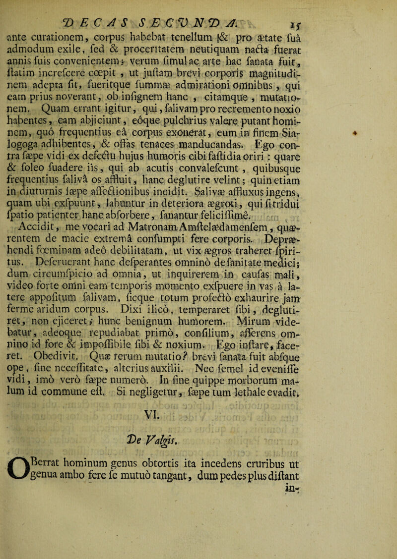 ante curationem, corpus habebat tenellum |& pro aetate fua admodum exile, fed & proceritatem neutiquam naffa fuerat annis fuis convenientem • verum limulae arte hac fanata Fuit, llatim increfcere coepit , ut jullam brevi corporis magnitudi¬ nem adepta fit, fueritque fummae admirationi omnibus , qui eatn prius noverant, ob infignem hanc , citamque , mutatio¬ nem. Quam errant igitur, qui, falivam pro recremento noxio habentes, eam abjiciunt, eoque pulchrius valere putant homi¬ nem, quo frequentius ea corpus exonerat, eum in finem Sia- ♦ logoga adhibentes, & offas tenaces manducandas. Ego con¬ tra faspe vidi ex defedfu hujus humoris cibi faltidia oriri : quare & foleo fuadere iis, qui ab acutis convalefcunt, quibusque frequentius falivS. os affluit, hanc deglutire velint; quin etiam jn diuturnis laepe affeflionibus incidit. Salivae affluxusingens, quam ubi exfpuunt, labuntur in deteriora aegroti, quilitridui fpatio patienter hanc abforbere, fanantur feliciffime. Accidit, me vocari ad Matronam Amltelaedamenfem, quae¬ rentem de macie extremi confumpti fere corporis. Deprae- hendi foeminam adeo debilitatam, ut vix aegros traheret fpiri- tus. Deferuerant hanc defperantes omnino defanitatemedici; dum circumfpicio ad omnia, ut inquirerem in caufas mali, video forte omni eam temporis momento exfpuere in vas a la¬ tere appoiitum falivam, ficque totum profecto exhaurire jam ferme aridum corpus. Dixi ilico, temperaret fibi, degluti- ret, non ejiceret; hunc benignum humorem. Mirum vide¬ batur, adeoque repudiabat primo, confilium, afferens om¬ nino id fore & impoffibile fibi & noxium. Ego inflare, face¬ ret. Obedivit. Qux rerum mutatio? brevi fanata fuit abfque ope, line neceffitate, alterius auxilii. Nec femel idevenilfe vidi, im6 vero faepe numero. In fine quippe morborum ma¬ lum id commune elt. Si negligetur, fepe tum lethale evadit. vi. ;. ■; De Valgis. OBerrat hominum genus obtortis ita incedens cruribus ut genua ambo fere fe mutuo tangant, dum pedes plus diftant in»