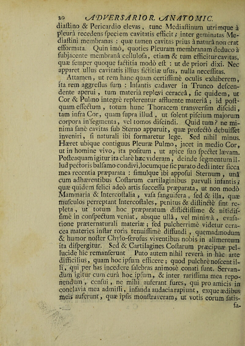 diaftino & Pericardio elevas, tunc Mediaftinum utrimque k pleura recedens fpeciem cavitatis efficit,- inter geminatas Me- diaftini membranas : quse tamen cavitas prius it natura non erat efformata. Quin imo, quoties Pleuram membranam deduco k fubjacente membrana cellulofa, etiam & tum efficitur cavitas, quae femper quoque faftitia modo elt : ut de priori dixi. Nec apparet ullus cavitatis illius fiditiae ufus, nulla neceffitas. Attamen, ut rem hanc .quam certiffime oculis exhiberem, ita rem aggrefius fum : Infantis cadaver in Trunco delcen- dente aperui , tum materia replevi ceracea, ile quidem, ut Cor & Pulmo integre replerentur affluente materi^ ; id poli- quam effeftutn , totum hunc Thoracem transverfim dilcidi, tam infra Cor, quam fupra illud , ut folent pifeium majorum corpora inTegmenta, vel tomos difeindi. Quid tum? ne mi¬ nima fane cavitas fub Sterno apparuit, quae profedo debuiffet inveniri, fi naturali ibi formaretur lege. Sed nihil minus. Haeret ubique contiguus Pleurae Pulmo, jacet in medio Cor, ut in homine vivo, ita pofitum , ut apice fuo fpedet laevam. Polteaquam igitur ita clare hasc videram, deinde fegmentum il¬ lud pedoris balfamo condivi,locumque fic parato dedi inter ficca mea recentia praeparata : fimulque ibi appofui Sternum , uni cum adhaerentibus Collarum cartilaginibus parvuli infantis,- quae quidem' felici adeo artis fucceffu praeparata, ut non modo Mammaria & Intercofialia , vafa fanguifera , fed & illa, quae mufculos perreptant Intercollales,. penitus & diftinde fint re¬ pleta , ut totum hoc praeparatum diltidiflime & nitidif- fime in confpedum veniat, absque ulla, vel minima , evafa- tione praeternaturali materiae ; fed pulcherrime videtur cera¬ cea materies intlar roris tenuiffime diffundi , quemadmodum & humor noller Chylo-ferofus viventibus nobis in alimentum ita difpergitur. Sed & Cartilagines Collarum praecipum pel¬ lucide hic remanferunt Puto autem nihil revera in hac arte difficilius, quam hoc ipfum efficere; quod pulchrenofcentil¬ li, qui per has incedere falebras animose conati funt. Servan¬ dum igitur cum cura hoc ipfum , & inter rariffima mea repo¬ nendum , ccnfui, ne mihi auferant fures, qui pro amicis in conclavia mea admilli, infanda audacia rapiunt, exquetedibus meis auferunt, quaeipfis monftraveram, ut votis eorum fatis- . . fa» * » A