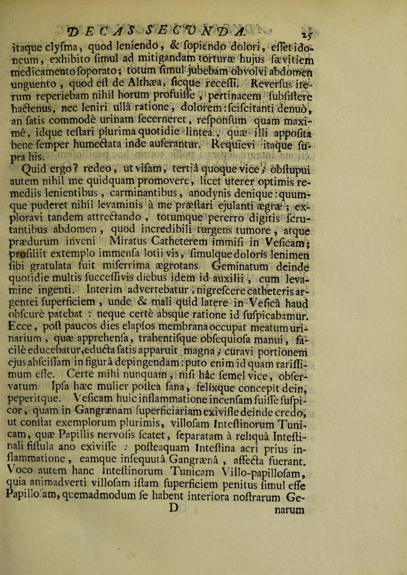 itaque clyfma, quod leniendo, & fopiendo dolori, efletido¬ neum, exhibito fimul ad mitigandam tbrtuf ae hujus faevitiem medicamento foporato; totum fimul'jubebam obvolvi abdomen unguento , quod efl de Althaea, ficque recefli. Revcrfus ite¬ rum reperiebam nihil horum profuifle , pertinacem fubliitere haftenus, nec leniri ulla ratione, dolorem:fcifcitanti denu6, an fatis commodi urinam fecerneret, refpotifum quam maxi¬ me, idque teftari plurima quotidie lintea , quae; illi appofita bene femper humediata inde auferantur. Requievi itaque fu* pra his. Quid ergo? redeo, utvifam, tertii quoque vice; obflupui autem nihil me quidquam promovere, licet uterer optimis re¬ mediis lenientibus, carminantibus, anodynis denique :quum- que puderet nihil levaminis a me prseftari ejulanti aegrae ; ex¬ ploravi tandem attrefrando , totumque pererro digitis fcru- tantibus abdomen , quod incredibili turgens tumore , atque praedurum inveni Miratus Catheterem immifi in Veficam; profiliit extemplo immenfa lotii vis, fimulquedoloris lenimen fibi gratulata fuit miferrima aegrotans. Geminatum deinde quotidie multis fucceffivis diebus idem id auxilii , cum leva¬ mine ingenti. Interim advertebatur .nigrefcere catheteris ar¬ gentei fuperficiem , unde. & mali quid latere in Ve fica haud obfcure patebat : neque certe absque ratione id fufpicabamur. Ecce, poft paucos dies elapios membrana occupat meatumuri- narium , qute apprehenfa, trahentifque obfequiofa manui, fa¬ cile educebatur,edudfa fatis apparuit magna/curavi portionem ejus abfciiTam in figuri depingendam: puto enim id quam rariffi- mum ede. Certe mihi nunquam , nifi hdc femel vice, obfer- vatum Ipfa haec mulier poilea fana, felixque concepit dein, peperitque. Veficam huic inflammatione incenfamfuifle fufpi- cor, quam in Gangraenam fuperficiariamexivifle deinde credo, ut confiat exemplorum plurimis, villofam Inteftinorum Tuni¬ cam, quae Papillis nervolis fcatet, feparatam a reliqui Intefti- nali fiftula ano exivilTe : pofteaquam Inteftina acri prius in¬ flammatione , eamque infequuti Gangraena , affedta fuerant. V oco autem hanc Inteflinorum Tunicam Villo-papillofam, quia animadverti villofam iftam fuperficiem penitus fimul efle Papillo.am, quemadmodum fe habent interiora noftrarum Ge- D narum