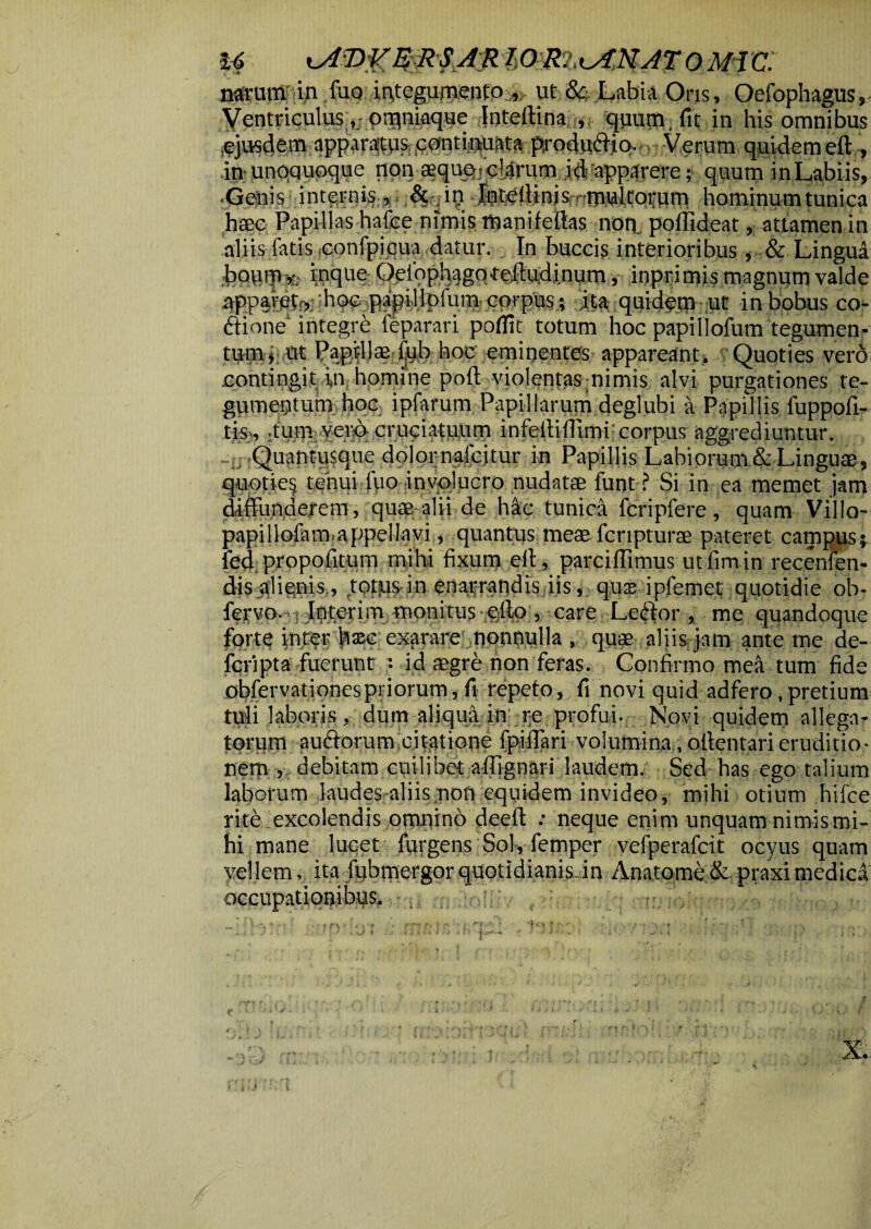 narum in luo integumento , ut &, Labia Oris, Oefophagus, Ventriculus otpniaque Inteftina , quum, fit in his ommbus • Verum quidem eft , in unoquoque non squo?clarum id apparere; quum inLabiis, .Genis internis, & in Inteffinis, nmultornm hominum tunica haec Papillas hafce nimis tnanifeftas noq. poffideat, attamen in aliis fatis confpicua datur. In buccis interioribus, & Lingui bouminque Oefophagqteffudinum, inprimis magnum valde appareto,; h(^,papi.llpfum-corpus; ita quidem ut in bobus co- ftione integre feparari poflit totum hoc papiliofum tegumen¬ tum; ut Papillae fyb hoc eminentes appareant. Quoties vero .contingit in homine poft violentas nimis alvi purgationes te¬ gumentum hoc ipfarum Papillarum deglubi a Papillis fuppofi- tis;., -tum verc> cruciatuum infelliflimi: corpus aggrediuntur. Quantusque dolor nafcjtur in Papillis Labiorum & Linguae, quptie§ tenui fuo ,involucro nudatae funt ? Si in ea memet jam diffunderem, quae alii de hic tunica fcripfere, quam Villo- papillofam.appellavi, quantus meae fcripturae pateret campus;, fed propolitum mihi fixum eft, parciftimus utfimin recenfen- djsjflignis., topus in enarrandis iis, qus ipfemet quotidie ob- fervo. Interim monitus efto , care Le$or £ me quandoque forte inter hxc exarare nonnulla , quae aliis jam ante me de- fefipta fuerunt : id aegre non feras. Confirmo mea tum fide obfervationes priorum, fi repeto, fi novi quid adfero,pretium tuli laboris, dum aliqua in re profui. Novi quidem allega¬ torum au£forum citatione fpiffari volumina, attentari eruditio¬ nem , debitam cuilibet ailignari laudem. Sed has ego talium laborum laudes aliis non equidem invideo, mihi otium hifce rite excolendis omnino deeft : neque enim unquam nimis mi¬ hi mane lucet furgens Sol, femper vefperafrit ocyus quam vellem, ita fubmergor quotidianis.in Anatonae &. praxi medica occupationi'