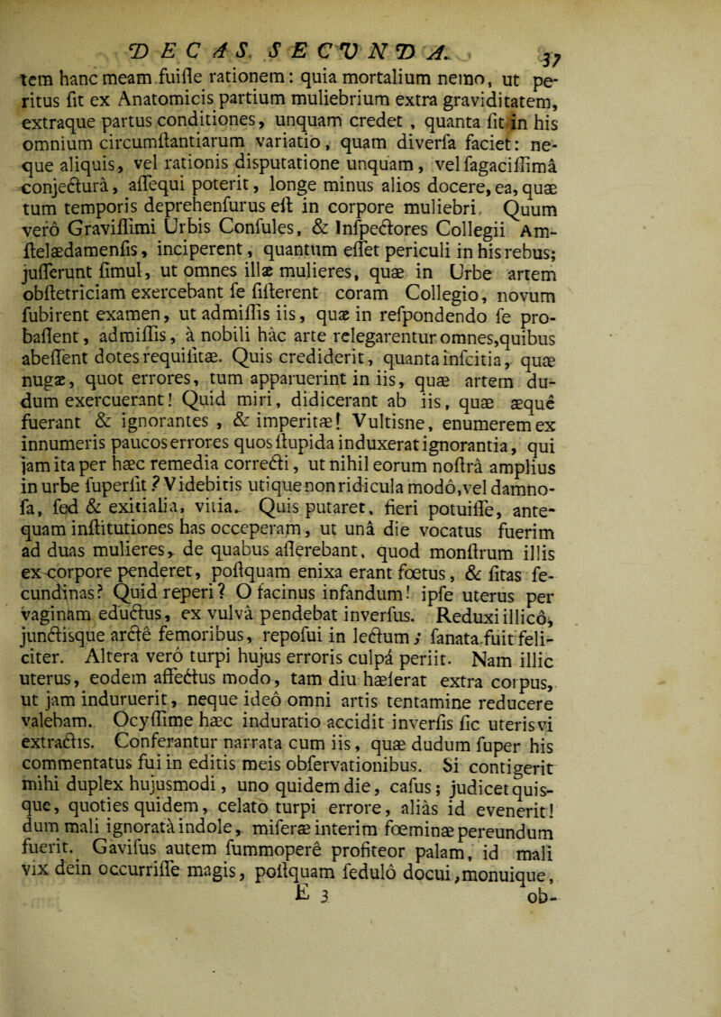 tera hanc meam fuifle rationem: quia mortalium nerao, ut pe¬ ritus fit ex Anatomicis partium muliebrium extra graviditatem, extraque partus conditiones, unquam credet , quanta fit in his omnium circumffantiarum variatio, quam diverfa faciet: ne¬ que aliquis, vel rationis disputatione unquam, velfagaciffima conje&ura, affequi poterit, longe minus alios docere, ea, quae tum temporis deprehenfurus eft in corpore muliebri Quum vero Graviflimi Urbis Confules, & Infpectores Collegii Am- ffelaedamenfis, inciperent, quantum eflet periculi in his rebus; jufferunt fimul, ut omnes illae mulieres, quae in Urbe artem obftetriciam exercebant fe fifterent coram Collegio, novum fubirent examen, ut admiffis iis, quae in refpondendo fe pro- baflent, admiffis, a nobili hac arte relegarentur omnes,quibus abeffent dotes requifitae. Quis crediderit, quanta infcitia, qum nugas, quot errores, tum apparuerint in iis, quae artem du- dum exercuerant! Quid miri, didicerant ab iis, quae seque fuerant & ignorantes , & imperitae! Vultisne, enumeremex innumeris paucoserrores quos ftupida induxerat ignorantia, qui jam ita per haec remedia corredi, ut nihil eorum noffra amplius in urbe fuperfit ? Videbitis utiquenonridicula modo,vel damno- fa, fed & exitialia, vilia.. Quis putaret, fieri potuifle, ante¬ quam inftitutiones has occeperam, ut una die vocatus fuerim ad duas mulieres, de quabus afferebant, quod monflrum illis ex-corpore penderet, poflquam enixa erant foetus, & fitas fe- cundjnas? Quidreperi? O facinus infandum! ipfe uterus per vaginam edu&us, ex vulva pendebat inverfus. Reduxi illico* jun&isque arcfe femoribus, repofui in ledfum; fanata.fuit feli¬ citer. Altera vero turpi hujus erroris culpa periit. Nam illic uterus, eodem affedus modo, tam diu haderat extra coipus, ut jam induruerit, neque ideo omni artis tentamine reducere valebam. Ocyffime haec induratio accidit inverfis fic uter is vi extrafrhs. Conferantur narrata cum iis, quae dudum fuper his commentatus fui in editis meis obfervationibus. Si contigerit mihi duplex hujusmodi, uno quidem die, cafus; judicet quis¬ que, quoties quidem, celato turpi errore, alias id evenerit! dum mali ignoratitindole, miferaeinterim foeminaepereundum fuerit. Gavilus autem fummopere profiteor palam, id mali vix dein occurrifie magis, poffquam fedulo docui ,monuique, £ 3 ob-