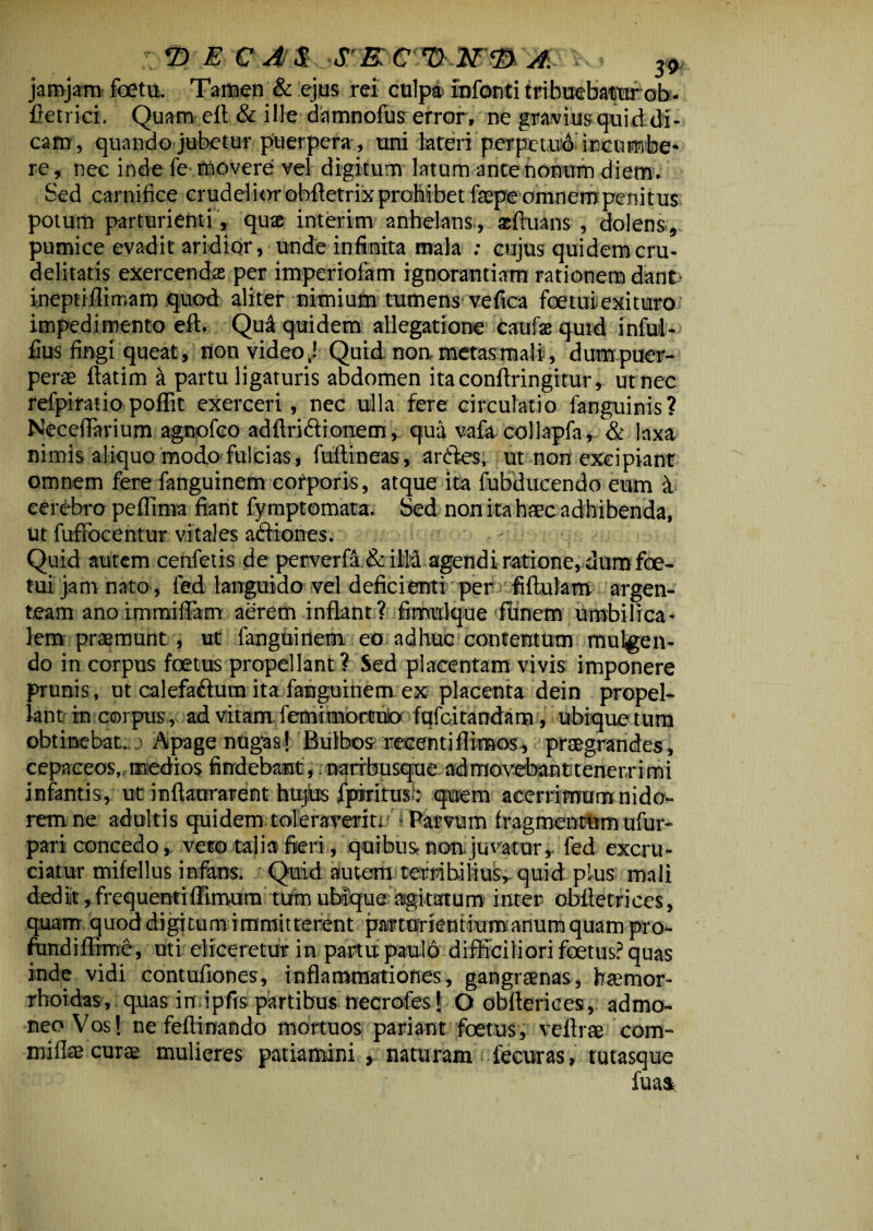 jarojam foetu. Tamen & ejus rei culpa infanti tribuebatur ob- fietrici. Quam elt & ille damnofus error, ne gravius quid di¬ cam, quando jubetur puerpera, uni lateri perpetuo incumbe¬ re , nec inde fe movere vel digitum latum ante nonum diem . Sed carnifice crudelior ohffetrix prohibet faepe omnem penitus potum parturienti, quae interim anhelans., scftuans , dolens, pumice evadit aridior, unde infinita mala : cujus quidem cru¬ delitatis exercenda: per imperiofam ignorantiam rationem dant' ineptiilimam quod aliter nimium tumens vefica foe tui exituro impedimento elt. Qu^ quidem allegatione caufsequid infui* fius fingi queat, non video J Quid non metasmali, dum puer¬ pera? ftatim & partu ligaturis abdomen itaconflringitur, ut nec refpiratio poffit exerceri, nec ulla fere circulatio fanguinis? Necefiarium agnolco adfiriftionem, qua vafa collapfa, & laxa nimis aliquo modo fulcias, fuftineas, aniles, ut non excipiant omnem fere fanguinem corporis, atque ita fubducendo eum it cerebro peffima fiant fy mptomata. Sed non ita haec adhibenda, ut fufifocentur vitales atffiones. Quid autem cenfetis de perverfa & illd agendi ratione, dum foe- tui jam nato , fed languido vel deficienti per fiftulam argen¬ team anoimmiflam aerem inflant? fimulque funem umbilica¬ lem praemunt, ut fanguinem eo adhuc contentum mulgen- do in corpus foetus propellant? Sed placentam vivis imponere prunis, ut calefa&ura ita fanguinem ex placenta dein propel¬ lant in corpus , ad vitam femimbrtuio fqfcitandam, ubique tum obtinebat. . Apage nugas] Bulbos recenti flirnos , praegrandes, cepaceos, medios findebantnqtrbusque admovebanttenerrimi infantis, ut inftaorarent hujius fpiritusb quem acerrimum nido¬ rem ne adultis quidem toleraverit! Parvum fragmentum ufur- pari concedo, veto talia fieri, quibus non.juvatur,, fed excru¬ ciatur mifellus infans. Quid autem terribilius, quid plus mali ded it, frequenti flimura tum ubique agitatum inter obftetrices, quam quod digitum immitterent pmorkntiumanum quam pro- ftindiffime, uti eliceretur in partu paulo difficiliori foetus? quas inde vidi contufiones, inflammationes, gangraenas, basmor- rhoidas, quas in.ipfis partibus ttecrofes] O obflerices, admo¬ neo Vos] ne feflinafido mortuos pariant foetus, veftrae com¬ mi lite curae mulieres patiamini , naturam fecuras, tutasque fuaa