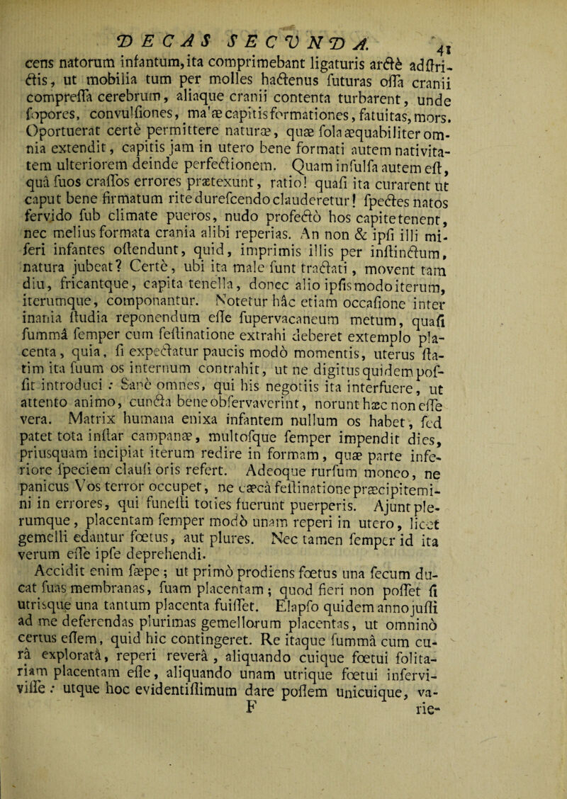 cens natorum infantum,ita comprimebant ligaturis ardd adflri- dis, ut mobilia tum per molles ha&enus futuras offa cranii compreffa cerebrum, aliaque cranii contenta turbarent, unde fopores, convulfiones, _ma'ae capitisformationes, fatuitas, mors. Oportuerat certe permittere naturae, quae fola aequabiliter om¬ nia extendit, capitis jam in utero bene formati autem nativita¬ tem ulteriorem deinde perfedionem. Quam infulfa autem eft, qua fuos crafTos errores prsetexunt, ratio! quafi ita curarent ut caput bene firmatum ritedurefcendoclauderetur! fpedes natos fervido fub climate pueros, nudo profedo hos capite tenent, nec melius formata crania alibi reperias. An non & ipfi illi mi- feri infantes offendunt, quid, imprimis illis per inllindum, natura jubeat? Certe, ubi ita male funt tracfati, movent tam diu, fncantque, capita tenella, donec alio ipfis modo iterum, iterumque, componantur. Notetur hic etiam occafione inter inania ftudia reponendum effe fupervacaneum metum, quafi fumml femper cum feilinatione extrahi deberet extemplo pla¬ centa, quia, li expediatur paucis modo momentis, uterus fla¬ rim ita fuum os internum contrahit, ut ne digitus quidem pof- fit introduci .- Sane omnes, qui his negotiis ita interfuere, ut attento animo, eunda bene obfervaverint, norunt hxc nonefie vera. Matrix humana enixa infantem nullum os habet , fcd patet tota inflar campanse, multofque femper impendit dies, priusquam incipiat iterum redire in formam, quae parte infe¬ riore fpeciem claufioris refert. Adeoque rurfum moneo, ne panicus Vos terror occupet, ne caeca feilinatione praecipitemi¬ ni in errores, qui funefli toties fuerunt puerperis. Ajuntple¬ rumque, placentam femper modo unam reperi in utero, licet gemelli edantur foetus, aut plures. Nec tamen femper id ita verum effe ipfe deprehendi. Accidit enim fsepe; ut primo prodiens foetus una fecum du¬ cat fuas membranas, fuam placentam ; quod fieri non pofiet fi utrisque una tantum placenta fuiflet. Elapfo quidem annojufli ad me deferendas plurimas gemellorum placentas, ut omnino certus e flem, quid hic contingeret. Re itaque fumma cum cu¬ ra explorati, reperi revera, aliquando cuique foetui folita- riam placentam efle, aliquando unam utrique fetui infervi- ville: utque hoc evidentiflimum dare poflem unicuique, va- F rie-