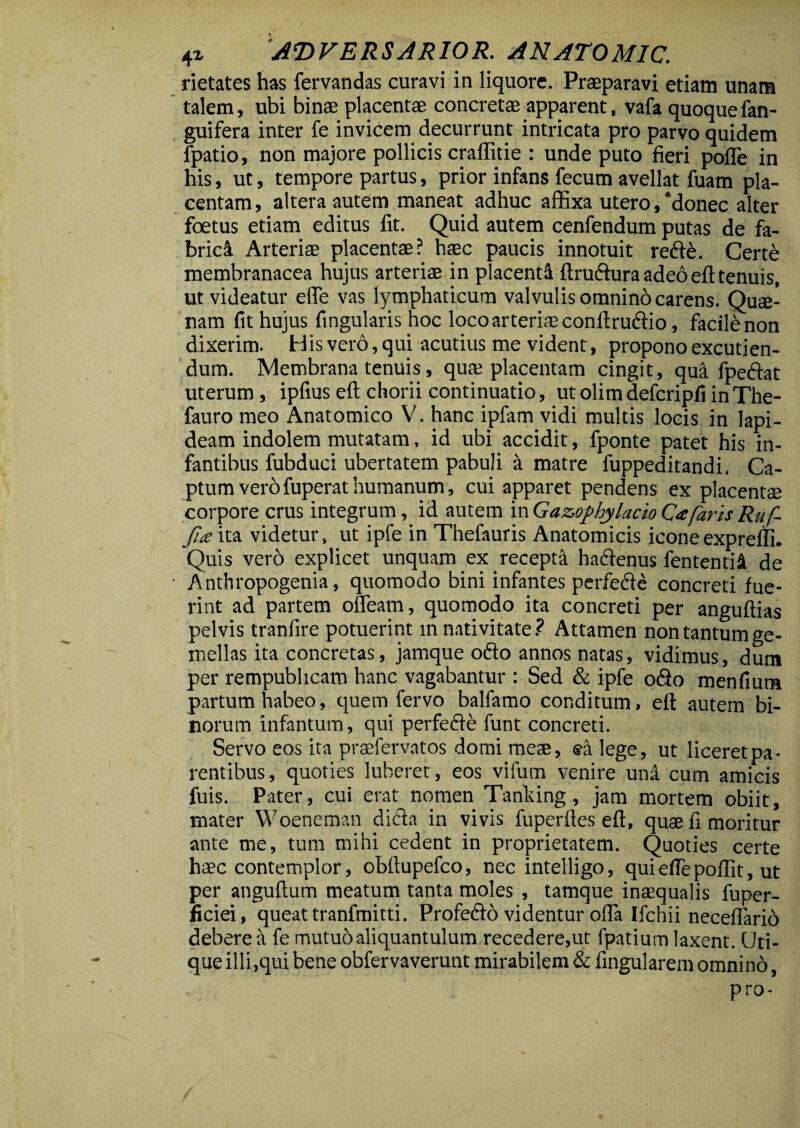 rietates has fervandas curavi in liquore. Praeparavi etiam unam talem, ubi binae placentae concretae apparent, vafa quoque fan- guifera inter fe invicem decurrunt intricata pro parvo quidem fpatio, non majore pollicis craffitie : unde puto fieri pofle in his, ut, tempore partus, prior infans fecum avellat fuam pla¬ centam, altera autem maneat adhuc affixa utero, *donec alter foetus etiam editus fit. Quid autem cenfendum putas de fa- brici Arteriae placentae? haec paucis innotuit redfd. Certe membranacea hujus arteriae in placenti ftrudfura adeo eft tenuis, ut videatur elfe vas lymphaticum valvulis omnino carens. Quse- nam fit hujus fingularis hoc loco arteriae conftrudtio, facildnon dixerim. His vero, qui acutius me vident, propono excutien¬ dum. Membrana tenuis, quae placentam cingit, qua fpedfat uterum , ipfius eft chorii continuatio, ut olim defcripfi in The- fauro meo Anatomico V. hanc ipfam vidi multis locis in lapi¬ deam indolem mutatam, id ubi accidit, fponte patet his in¬ fantibus fubduci ubertatem pabuli a matre fuppeditandi. Ca¬ ptum vero fuperat humanum, cui apparet pendens ex placentae corpore crus integrum, id autem inGazophylacioCafarisRuf- fi£ ita videtur, ut ipfe in Thefauris Anatomicis iconeexpreffi. Quis vero explicet unquam ex recepta hadfenus fententii de - Anthropogenia, quomodo bini infantes perfedfe concreti fue¬ rint ad partem ofleam, quomodo ita concreti per anguftias pelvis tranfire potuerint m nativitate ? Attamen non tantum ge¬ mellas ita concretas, jamque odio annos natas, vidimus, dum per rempublicam hanc vagabantur : Sed & ipfe odio menfium partum habeo, quem fervo balfamo conditum, eft autem bi¬ norum infantum, qui perfedfe funt concreti. Servo eos ita praefervatos domi meae, ®a lege, ut liceret pa¬ rentibus, quoties luberet, eos vifum venire una cum amicis fuis. Pater, cui erat nomen Tanking, jam mortem obiit, mater Woeneman didla in vivis fuperftes eft, quae fi moritur ante me, tum mihi cedent in proprietatem. Quoties certe haec contemplor, obftupefco, nec intelligo, quieflepoflit, ut per anguftum meatum tanta moles , tamque inaequalis fuper- ficiei, queat tranfmitti. Profedio videntur offa Ifchii neceffario debere a fe mutuo aliquantulum recedere,ut fpatium laxent. Uti¬ que illi,qui bene obfervaverunt mirabilem & fingularem omnino, pro-