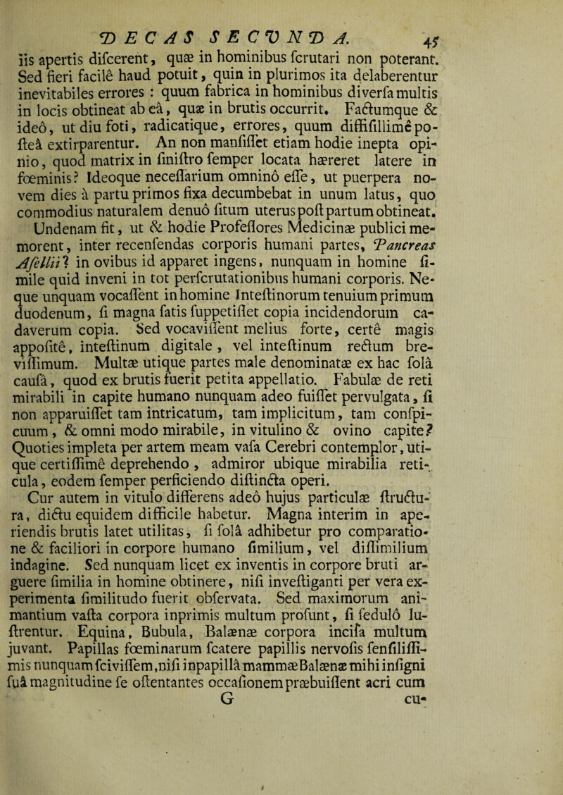 <DECASSECVNT> A. 45- iis apertis difcerent, quae in hominibus fcrutari non poterant. Sed fieri facile haud potuit, quin in plurimos ita delaberentur inevitabiles errores : quum fabrica in hominibus diverfa multis in locis obtineat ab ea, quae in brutis occurrit, Fa&umque & ideo, ut diu foti, radicatique, errores, quum diffifillimcpo- ftea extirparentur. An non manfiffet etiam hodie inepta opi¬ nio, quod matrix in finiftro femper locata haereret latere in foeminis ? Ideoque neceflarium omnino elfe, ut puerpera no¬ vem dies a partu primos fixa decumbebat in unum latus, quo commodius naturalem denuo fitum uterus poft partum obtineat. Undenam fit, ut & hodie Profeflores Medicinae publici me¬ morent, inter recenfendas corporis humani partes, Eancreas A felini in ovibus id apparet ingens, nunquam in homine fi- mile quid inveni in tot perfcrutationibus humani corporis. Ne¬ que unquam vocaffent in homine Inteftinorum tenuium primum duodenum, fi magna fatis fuppetiflet copia incidendorum ca¬ daverum copia. Sed vocaviffent melius forte, certe magis appofite, inteftinum digitale, vel inteftinum reffum bre- viflimum. Multae utique partes male denominatae ex hac fola caufa, quod ex brutis fuerit petita appellatio. Fabulae de reti mirabili in capite humano nunquam adeo fuiffet pervulgata, fi non apparuiffet tam intricatum, tam implicitum, tam confpi- cuum ,& omni modo mirabile, in vitulino & ovino capite.? Quoties impleta per artem meam vafa Cerebri contemplor, uti¬ que certiflime deprehendo , admiror ubique mirabilia reti¬ cula , eodem femper perficiendo diftin&a operi. Cur autem in vitulo differens adeo hujus particulae ftru&u- ra, didtu equidem difficile habetur. Magna interim in ape¬ riendis brutis latet utilitas, fi foll adhibetur pro comparatio¬ ne & faciliori in corpore humano fimilium, vel diflimilium indagine. Sed nunquam licet ex inventis in corpore bruti ar¬ guere fimilia in homine obtinere, nifi invefliganti per vera ex¬ perimenta fimilitudo fuerit obfervata. Sed maximorum ani¬ mantium vafla corpora inprimis multum profunt, fi fedulo lu- ftrentur. Equina, Bubula, Balaenae corpora incifa multum juvant. Papillas foeminarum fcatere papillis nervofis fenfilifli- misnunquamfciviffem.nifiinpapillamammaeBalaenaemihiinfigni fu ii magnitudine fe oflentantes occafionem praebuiflent acri cum G cu-