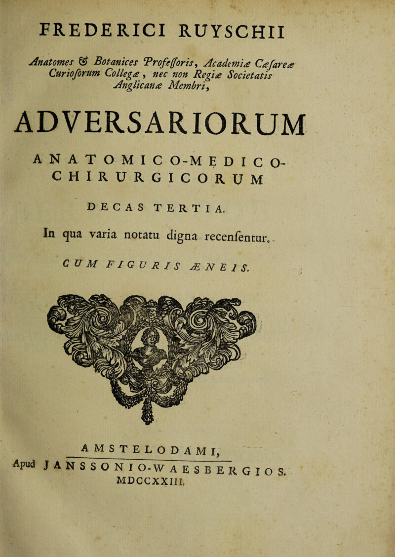 FREDERICI RUYSCHII Anatomes & Botanices Trofefforis, Academia C'afarea Curioforum Collega, nec non Regia Societatis Anglicana Membri, ADVERSARIORUM A N A T O M I C O-M EDICO- CHIRURGICORUM DECAS TERTIA. * ) In qua varia notatu digna recenfentur, - CUM FIGURIS /E N E I S. a A M S T E L O D A M I, Apiid JANSSONI O-W AESBERGIO S, MDCCXXIII,