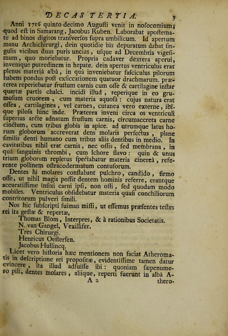 Anni 1716 quinto decimo Augufli venit in nofocomiumj -quod efl in Samarang, Jacobus Ruben. Laborabat apoflema- te ad binos digitos tranfverfos fupra umbilicum. Id apertum manu Archichirurgi, dein quotidie bis depuratum dabat fin- guiis vicibus duas puris uncias, ufque ad Decembris vigefi- mum, quo moriebatur. Propria cadaver dextera aperui, invenique putredinem in hepate, dein apertus ventriculus erat plenus materia alba, in qua inveniebatur fafciculus pilorum habens pondus poli exficcationem quatuor drachmarum, prae¬ terea reperiebatur fruitum carnis cum oiTe & cartilagine indar quartae partis chalci. incidi illud , reperique in eo gru- mqfum cruorem , cum materia aquofa : cujus natura erat oflea , cartilaginea , vel carnea, cutanea vero externe, ibi- que pilofa hinc inde. Praeterea inveni circa os ventriculi fuperius arde adnatum frudum carnis, circumaccreta carne cindum, cum tribus globis in apice, ad utrumque latus ho¬ rum globorum accreverat dens molaris perfeaus , plane fimilis denti humano cum tribus aliis dentibus in medio. In cavitatibus nihil erat carnis, nec odis, fed membrana , in qua fanguinis thrombi, cum Ichore flavo: quin & unus trium globorum repletus fpedabatur materia cinerea, refe¬ rente pollinem oflracodermatum contuforum. Dentes hi molares conflabant pulchro, candido, firmo ofle, ut nihil magis poffit dentem hominis referre, erantque accuratiflime infixi carni ipfi, non ofli, fed quodam modo mobiles. Ventriculus obfidebatur materia quafi conchiliorum contritorum pulveri fimili. Nos hic fubfcripti fuimus mifli, ut edemus praefentes tefles rei ita gefla: & repertae, Thomas Blom, Interpres, & & rationibus Societatis. N. van Gangel, Vexillifer» Tres Chirurgi. Henricus Oederfen. Jacobus Hullincq. A z thero l