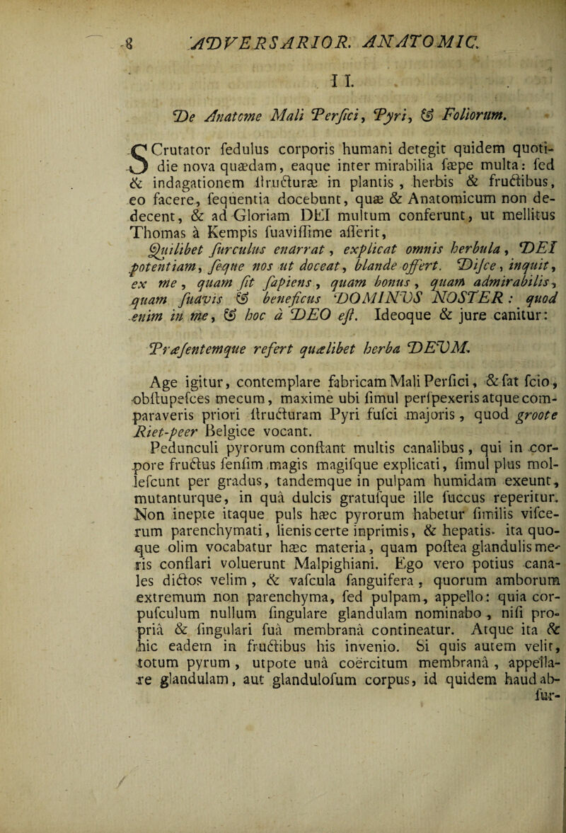 -8 ;at>versarior. an at o mi c, , 11 iDe Anaterne Mali 'Perfici, Pyri, ® Foliorum. SCrutator fedulus corporis humani detegit quidem quoti¬ die nova quaedam, eaque inter mirabilia fsepe multa: fed & indagationem llrudurae in plantis, herbis & frudibus, eo facere, fequentia docebunt, quae & Anatomicum non de¬ decent, & ad Gloriam DEI multum conferunt, ut mellitus Thomas & Kempis fuaviffime aflerit, Quilibet Jurculus enarrat, explicat omnis herbula , T)El potentiam, feque nos ut doceat, blande offert. P)ijce, inquit, «te , /fr fapiens , quam bonus , admirabilis ^ quam fuavis & beneficus ‘DOMUSTOS NOSTER: quod enim in me, & hoc d T)EO eft. Ideoque & jure canitur: Prsejentemque refert qualibet herba TtEVM* Age igitur, contemplare fabricam Mali Perfici, &fatfcio, •obftupefces mecura, maxime ubi fimul perfpexeris atque com¬ paraveris priori flruduram Pyri fufci majoris, quod groote Riet-peer Belgice vocant. Pedunculi pyrorum conflant multis canalibus, qui in cor¬ pore frudtis fenfimmagis magifque explicati, fimul plus mol- lefcunt per gradus, tandemque in pulpam humidam exeunt,, mutanturque, in qua dulcis gratufque ille fuccus reperitur. -Non inepte itaque puls haec pyrorum habetur fimilis vifce- rum parenchymati, lienis certe inprimis, & hepatis- ita quo- xjue olim vocabatur haec materia, quam poftea glandulis me-* ris conflari voluerunt Malpighiani. Ego vero potius cana¬ les didos velim, & vafcula fanguifera , quorum amborum extremum non parenchyma, fed pulpam, appello: quia cor- pufculum nullum fingulare glandulam nominabo, nifi pro¬ pria & lingulari fua membrana contineatur. Atque ita Sc hic eadern in frudibus his invenio. Si quis autem velit, totum pyrum , ut pote una coercitum membrana , appella- xe glandulam, aut glandulofum corpus, id quidem haud ab-