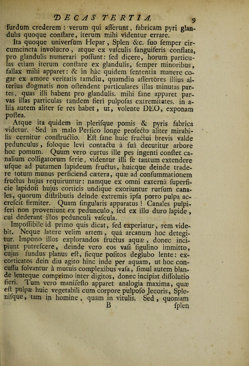 furdum crederem : verum qui afferunt, fabricam pyri glan¬ dulis quoque conflare, iterum mihi videntur errare. Ita quoque univerfum Hepar , Splen &c. fuo femper cir¬ cumcincta involucro, atque ex vafculis fanguiferis conflata, pro glandulis numerari poffunt: fed dicere, horum particu¬ las etiam iterum conflare ex glandulis, femper minoribus, fallax mihi apparet: & in hac quidem fententia manere co¬ gar ex amore veritatis tamdiu, quamdiu affertores illius al¬ terius dogmatis non oftendent particulares illas minutas par¬ tes, quas illi habent pro glandulis, mihi fane apparet par¬ vas illas particulas tandem fieri pulpofas extremitates, in a- liis autem aliter fe res habet, ut, volente DEO, exponam poftea. Atque ita quidem in .plerifque pomis & pyris fabrica videtur. Sed in malo Perfico longe profedto aliter mirabi¬ lis cernitur conflrutftio. Eft fane huic fruftui brevis valde pedunculus, foloque levi contadlu a fua decutitur arbore hoc pomum. Quum vero curtus ille pes ingenti conflet ca¬ nalium colligatorum ferie, videntur illi fe tantum extendere ufque ad putamen lapideum fruftus, huicque deinde trade¬ re totum munus perficiend castera, quae ad confummationem frudlus hujus requiruntur: namque ex omni externa fuperfi- cie lapidoli hujus corticis undique exoriuntur rurfum cana¬ les, quorum diftributis deinde extremis ipfa porro pulpa ac- crefcit firmiter. Quam Angularis apparatus ! Canales pulpi- feri non proveniunt ex pedunculo, led ex illo duro lapide, cui dederant illos pedunculi vafcula. Impoflibile id primo quis dicat, fed experiatur, rem vide¬ bit. Neque latere velim artem, qua arcanum hoc detegi¬ tur. Impono illos explorandos fruftus aquae , donec inci¬ piunt putrefcere, deinde vero eos vafi figulino immitto, cujus fundus planus eft, ficque politos deglubo lente: ex- cordcatos dein diu agito hinc inde per aquam, ut hoc con- cuflu folvantur a mutuis complexibus vafa, fimul autem blan¬ de lenteque comprimo inter digitos, donec incipiat diffolutio fieri. Tum vero manifefto apparet analogia maxima, quae eft pulpae huic vegetabili cum corpore pulpofo Jecoris, Sple- nifque, tam in homine , quam in vitulis. Sed, quoniam B fplen