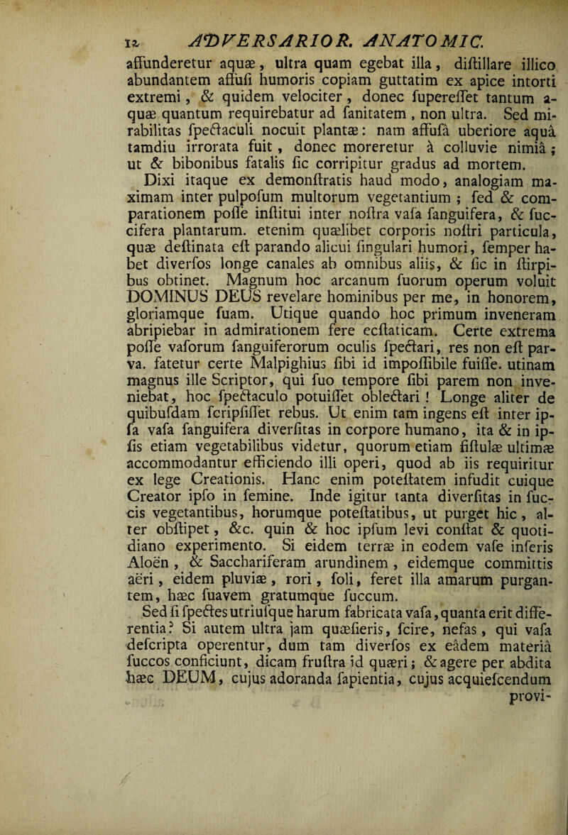 affunderetur aquae, ultra quam egebat illa, diftillare illico abundantem affuli humoris copiam guttatim ex apice intorti extremi, & quidem velociter, donec fupereffet tantum a- quae quantum requirebatur ad fanitatem , non ultra. Sed mi¬ rabilitas fpeftaculi nocuit plantae: nam affufa uberiore aqua, tamdiu irrorata fuit, donec moreretur it colluvie nimia; ut & bibonibus fatalis fic corripitur gradus ad mortem. Dixi itaque ex demonftratis haud modo, analogiam ma¬ ximam inter pulpofum multorum vegetantium ; fed & com¬ parationem pofle inflitui inter noftra vafa fanguifera, & fuc- cifera plantarum, etenim quaelibet corporis noftri particula, quae deftinata eft parando alicui fingulari humori, femper ha¬ bet diverfos longe canales ab omnibus aliis, & fic in ftirpi- bus obtinet. Magnum hoc arcanum fuorum operum voluit DOMINUS DEUS revelare hominibus per me, in honorem, gloriamque fuam. Utique quando hoc primum inveneram abripiebar in admirationem fere ecftaticam. Certe extrema poffe vaforum fanguiferorum oculis fpectari, res non eft par¬ va. fatetur certe Malpighius fibi id impoflibile fuiffe. utinam magnus ille Scriptor, qui fuo tempore fibi parem non inve¬ niebat, hoc fpeftaculo potuiffet obleftari ! Longe aliter de quibufdam fcripfiffet rebus. Ut enim tam ingens eft inter ip- fa vafa fanguifera diverlitas in corpore humano, ita & in ip- fis etiam vegetabilibus videtur, quorum etiam fiftulae ultimae accommodantur efficiendo illi operi, quod ab iis requiritur ex lege Creationis. Hanc enim poteftatem infudit cuique Creator ipfo in femine. Inde igitur tanta diverfitas in fuc- cis vegetantibus, horumque poteftatibus, ut purget hic, al¬ ter obftipet, &c. quin & hoc ipfum levi conftat & quoti¬ diano experimento. Si eidem terras in eodem vafe inferis Aloen , & Sacchariferam arundinem , eidemque committis aeri, eidem pluvias, rori, foli, feret illa amarum purgan¬ tem, haec fuavem gratumque fuccum. Sed fi fpeftes utriufque harum fabricata vafa, quanta erit diffe¬ rentia? Si autem ultra jam quaefieris, fcire, nefas, qui vafa defcripta operentur, dum tam diverfos ex eadem materia fuccos conficiunt, dicam fruftra id quaeri; & agere per abdita haec DEUM, cujus adoranda fapientia, cujus acquiefcendum provi-