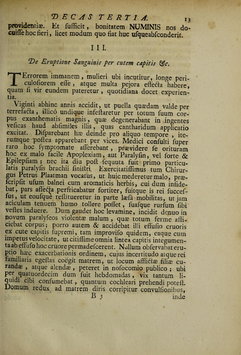 providentis. Et fufficit, bonitatem NUMINIS nos do- cuifle hoc fieri, licet modum quo fiat huc ufqueabfconderit. I I I. 2?* Eruptione Sanguinis per cutem capitis &c. TErrorem immanem, mulieri ubi incutitur, longe peri- culofiorem eile, atque multa pejora efteda habere, quam fi vir eundem pateretur, quotidiana docet experien¬ tia. Viginti abhinc annis accidit, ut puella quaedam valde per terrefafta, illico undique infeftaretur per totum fuum cor¬ pus exanthematis magnis, quae degenerabant in ingentes veficas haud abfimiles illis, quas cantharidum applicatio excitat. Difparebant hae deinde pro aliquo tempore , ite- rumque poftea apparebant per vices. Medici confulti fuper raro hoc fymptomate alTerebant, praevidere fe ori t uram hoc ex malo facile Apoplexiam, aut Paralyfin, vel forte & Epilepfiam ; nec ita diu pofl fequuta fuit primo particu¬ laris paralyfis brachii finiltri. Exercitatiflimus tum Chirur¬ gus Petrus Plaatman vocatus, ut huic mederetur malo, prs- fcripfit ufum balnei cum aromaticis herbis, cui dum inlide- bat, pars affet^a perfricabatur fortiter, fuitque is rei fuccef- fus, ut eoufque reflitueretur in parte lsefa mobilitas, ut jam aciculam tenuem humo tollere pofTet, fuafque rurfum fibi veftes induere. Dum gaudet hoc levamine, incidit denuo in novum paralyfeos violentas malum , quae totum ferme affi¬ ciebat corpus; porro autem & accidebat illi effufio cruoris ex cute capitis fupremi, tam improvifo quidem, eaque cum impetus velocitate, ut citiflime omnia lintea capitis integumen¬ ta ab effufo hoc cruore permadefeerent. Nullum obfervabat eru- c ... . exacerbationis ordinem, cujas incertitudo atque rei familiaris egefias coegit matrem, ut locum affliftae filiae cu¬ randae , atque alendae, peteret in nofocomio publico ; ubi per quatuordecim dum fuit hebdomadas, vix tantum li¬ quidi cibi confumebat, quantum cochleari prehendi potefi Domum redux ad matrem diris corripitur convulfionibus,