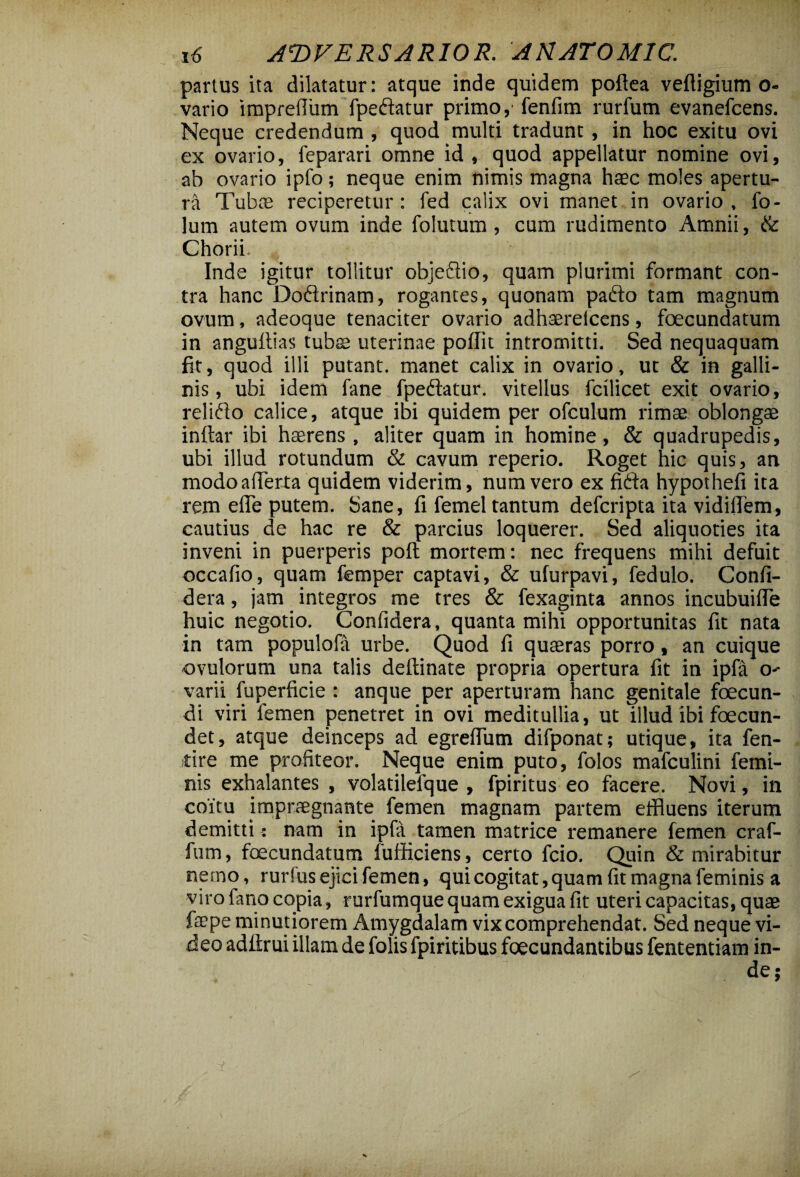 partus ita dilatatur: atque inde quidem poftea veftigium o- vario imprefium fpedatur primo,' fenfim rurfum evanefcens. Neque credendum , quod multi tradunt, in hoc exitu ovi ex ovario, feparari omne id , quod appellatur nomine ovi, ab ovario ipfo; neque enim nimis magna haec moles apertu¬ ra Tuba; reciperetur: fed calix ovi manet in ovario, fo- lum autem ovum inde foiutum, cum rudimento Amnii, & Chorii Inde igitur tollitur objedio, quam plurimi formant con¬ tra hanc Dodrinam, rogantes, quonam pado tam magnum ovum, adeoque tenaciter ovario adhaerelcens, foecundatum in angultias tubae uterinae poffit intromitti. Sed nequaquam fit, quod illi putant, manet calix in ovario, ut & in galli¬ nis , ubi idem fane fpedatur. vitellus fcilicet exit ovario, relido calice, atque ibi quidem per ofculum rimae oblongae inftar ibi haerens , aliter quam in homine, & quadrupedis, ubi illud rotundum & cavum reperio. Roget hic quis, an. modoaiTerta quidem viderim, numvero ex fida hypothefi ita rem elle putem. Sane, fi femel tantum defcripta ita vidiflem, cautius de hac re & parcius loquerer. Sed aliquoties ita inveni in puerperis pofl mortem: nec frequens mihi defuit occafio, quam femper captavi, & ufurpavi, fedulo. Confi- dera, jam integros me tres & fexaginta annos incubuifle huic negotio. Confidera, quanta mihi opportunitas fit nata in tam populofa urbe. Quod fi quaeras porro, an cuique ©vulorum una talis deflinate propria opertura fit in ipfa O' varii fuperficie : anque per aperturam hanc genitale foecun- di viri femen penetret in ovi meditullia, ut illud ibi foecun- det, atque deinceps ad egrefiiim difponat; utique, ita fen- tire me profiteor. Neque enim puto, folos mafculini femi¬ nis exhalantes , volatilefque , fpiritus eo facere. Novi, in coitu impraegnante femen magnam partem effluens iterum demitti: nam in ipfa tamen matrice remanere femen craf- fum, foecundatum fufficiens, certo fcio. Quin & mirabitur nemo, rurfus ejici femen, qui cogitat, quam fit magna feminis a viro fano copia, rurfumquequam exigua fit uteri capacitas, quae faepe minutiorem Amygdalam vix comprehendat. Sed neque vi¬ deo adfirui illam de folis fpiritibus foecundantibus fententiam in¬ de;