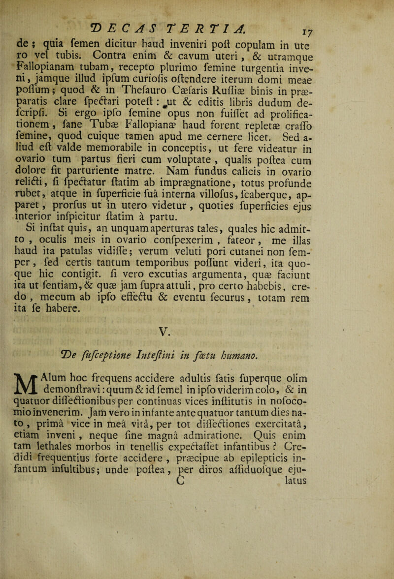 de ; quia femen dicitur haud inveniri poft copulam in ute ro vel tubis. Contra enim & cavum uteri, & utramque Fallopianam tubam, recepto plurimo femine turgentia inve¬ ni, jamque illud ipfum curiofis oftendere iterum domi meae polium; quod & in Thefauro Caelaris Rulliae binis in prae¬ paratis clare fpeftari poteft: ^ut & editis libris dudum de- fcripfi. Si ergo ipfo femine opus non fuiflet ad prolifica- tionem, fane Tubae Fallopiana? haud forent repletae craflo femine, quod cuique tamen apud me cernere licet. Sed a- liud eft valde memorabile in conceptis, ut fere videatur in ovario tum partus fieri cum voluptate, qualis poftea cum dolore fit parturiente matre. Nam fundus calicis in ovario relidi, fi fpeftatur ftatim ab impraegnatione, totus profunde rubet, atque in fuperficie fua interna villofus, fcaberque, ap¬ paret, prorfus ut in utero videtur, quoties fuperficies ejus interior infpicitur ftatim it partu. Si inftat quis, an unquam aperturas tales, quales hic admit¬ to , oculis meis in ovario confpexerim , fateor, me illas haud ita patulas vidifte; verum veluti pori cutanei non fem- per, fed certis tantum temporibus poliunt videri, ita quo¬ que hic contigit, fi vero excutias argumenta, qu* faciunt ita ut fentiam, & quae jam fupraattuli, pro certo habebis, cre¬ do , mecum ab ipfo effesftu & eventu fecurus, totam rem ita fe habere. V. ©i? fufceptione Intejlini in foetu humano. MAlum hoc frequens accidere adultis fatis fuperque olim demonftravirquum&idfemel in ipfo viderim colo, & in quatuor difledionibus per continuas vices inftitutis in nofoco- tnio invenerim. Jam vero in infante ante quatuor tantum dies na- to , prima vice in mea vita, per tot difleftiones exercitata, etiam inveni , neque fine magna admiratione. Quis enim tam lethales morbos in tenellis expeftaflTet infantibus ? Cre¬ didi frequentius forte accidere , prascipue ab epilepticis in- fantum infultibus; unde poltea, per diros affiduofque eju- C latus