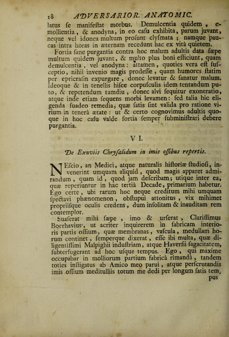 x8 AT)VERSARIOR. ANATOMIC. latus fe manifeftat morbus. Demulcentia quidem , e- mollientia, & anodyna, in eo cafu exhibita, parum juvant, neque vel idonea multum profunt clyfmata namque pau¬ cas intra horas in aeternam recedunt hac ex vita quietem. Fortia fane purgantia contra hoc malum adultis data faepe multum quidem juvant, & multo plus boni efficiunt, quam demulcentia , vel anodyna : attamen, quoties vera eft fuf- ceptio, nihil invenio magis prodeffe , quam humores ftatim per epricrafin expurgare , donec levatur & fanatur malum. Ideoque & in tenellis hifce corpufculis idem tentandum pu¬ to, & repetendum tamdiu , donec alvi fequitur exoneratio, atque inde etiam fequens morbi levamen: fed talia hic eli¬ genda fuadeo remedia, quae fatis fint valida pro ratione vi¬ rium in tenera aetate : ut & certo cognovimus adultis quo¬ que in hoc cafu valde fortia femper fubminiftrari debere purgantia. V I. i ■ - < , ... De Exuviis Chryfulidum in imis ojjibus repertis. NEfcio, an Medici, atque naturalis hiftoriae ftudiofi, in- _ venerint umquam aliquid, quod magis apparet admi¬ randum , quam id, quod jam defcribam; utique inter ea, quae reoeriuntur in hac tertia Decade, primarium habetur. Ego certe, ubi rarum hoc neque creditum mihi umquam fpeftavi phaenomenon, obftupui attonitus , vix mihimet propriifque oculis credens, dum infolitam & inauditam rem contemplor. Sualerat mihi faepe , imo & urferat , Clariffimus Boerhaviuss ut acriter inquirerem in fabricam interio¬ ris partis oflium, quae membranas , vafcula, medullam ho¬ rum continet, femperque dixerat, elfe ibi multa, quae di- ligentiflimi Malpighii induftriam, atque Haverfii fagacitatem, fubterfugerant ad hoc ufque tempus. Ego , qui maxime occupabar in molliorum partium fabrica rimanda, tandem toties inftigatus ab Amico meo parui, atque perfcrutandis imis offium meditulliis totum me dedi per longum fatis tem.. pus % 4