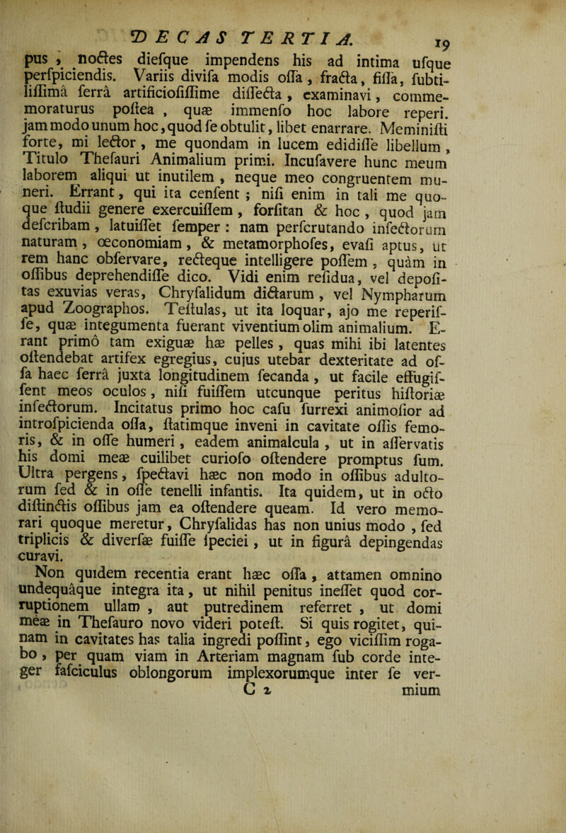 pus , nodes diefque impendens his ad intima ufque perfpiciendis. Variis divifa modis offa, frada, filia, fubti- liflima ferra artificiofiflime diffeda, examinavi, comme¬ moraturus pofiea , quas immenfo hoc labore reperi. jam modo unum hoc, quod fe obtulit, libet enarrare. Meminifti' forte, mi ledor, me quondam in lucem edidifle libellum, Titulo Thefauri Animalium primi. Incufavere hunc meum laborem aliqui ut inutilem , neque meo congruentem mu¬ neri. Errant, qui ita cenfent ; nili enim in tali me quo¬ que ftudii genere exercuiflem, forfitan & hoc , quod jam defcribam, latuiffet femper : nam perfcrutando infedorum naturam, oeconomiam, & metamorphofes, evafi aptus, ut rem hanc obfervare, redeque intelligere poffem , quam in oflibus deprehendiffe dico. Vidi enim refidua, vel depoli¬ tas exuvias veras, Chryfalidum didarum, vel Nympharum apud Zoographos. Teitulas, ut ita loquar, ajo me reperif- fe, quae integumenta fuerant vivendumolim animalium. E- rant primo tam exiguae hae pelles , quas mihi ibi latentes offendebat artifex egregius, cujus utebar dexteritate ad of¬ fa haec ferra juxta longitudinem fecanda, ut facile effugif- fent meos oculos, nifi fuiffem utcunque peritus hiftoriae infedorum. Incitatus primo hoc cafu furrexi animolior ad introfpicienda offa, ftatimque inveni in cavitate offis femo¬ ris, & in offe humeri, eadem animalcula , ut in affervatis his domi meae cuilibet curiofo offendere promptus fum. Ultra pergens, fpedavi haec non modo in oflibus adulto¬ rum fed & in offe tenelli infantis. Ita quidem, ut in odo diffindis oflibus jam ea offendere queam. Id vero memo¬ rari quoque meretur, Chryfalidas has non unius modo , fed triplicis & diverfae fuiffe ipeciei, ut in figura depingendas curavi. Non quidem recentia erant haec offa, attamen omnino undequaque integra ita, ut nihil penitus ineffet quod cor¬ ruptionem ullam , aut putredinem referret , ut domi meae in Thefauro novo videri poteft. Si quis rogitet, qui¬ nam in cavitates has talia ingredi poflint, ego viciffim roga¬ bo , per quam viam in Arteriam magnam fub corde inte¬ ger fafciculus oblongorum implexorumque inter fe ver- G % mium