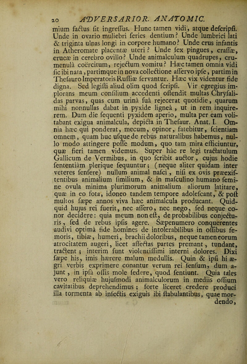 mium faftus fit ingreflus. Hunc tamen vidi , atque defcripfi. Unde in ovario muliebri feries dentium ? Unde lumbrici lati & triginta ulnas longi in corpore humano? Unde crus infantis in Atheromate placentae uteri? Unde fex pingues, craffae, erucae in cerebro ovillo? Unde animalculum quadrupes, cru- menula coercitum, rejedtum vomitu ? Haec tamen omnia vidi fic ibi nata, partimque in nova colleftione affervoipfe, partimin Thefauro Imperatoris Rufliae fervantur. Haec vix videntur fide digna. Sed legiffi aliud olim quod fcripfi. Vir egregius im* plorans meum conlilium accedenti ofiendit multas Chryfali- das parvas, quas cum urina fua rejecerat quotidie, quarum mihi nonnullas dabat in pyxide lignea , ut in rem inquire¬ rem. Dum die fequenti pyxidem aperio, multa per eam voli¬ tabant exigua animalcula, depifta in Thefaur. Anat. I. Om¬ nia haec qui ponderat, mecum, opinor, fatebitur, fcientiam omnem, quam huc ufquede rebus naturalibus habemus, nul¬ lo modo attingere poffe modum, quo tam mira efficiuntur, quae fieri tamen videmus. Super hac re legi traftatulum Gallicum de Vermibus, in quo fcribit auftor, cujus hodie fententiam plerique fequuntur; (neque aliter quidam inter veteres fenfere) nullum animal nafci, nifi ex ovis praeexif- tentibus animalium fimilium, & in mafculino humano femi¬ ne ovula minima plurimorum animalium aliorum latitare, quae in eo fota, idoneo tandem tempore adolefcant ,* & poft multos faepe annos viva haec animalcula producant. Quid¬ quid hujus rei fuerit, nec affero, nec nego, fed neque co¬ nor decidere: quia meum noneft, de probabilibus conjeftu- ris, fed de rebus ipfis agere. Saepenumero conquerentes audivi optima fide homines de intolerabilibus in offibus fe¬ moris, tibiae, humeri, brachii doloribus, neque tamen eorum atrocitatem augeri, licet affeftas partes premant, tundant, traftent ; interim funt violentillimi interni dolores. Dixi faepe his , imis haerere malum medullis. Quin & ipfi hi ae¬ gri verbis exprimere conantur verum rei fenfum, dum a- junt , in ipfa offis mole federe, quod fentiunt. Quia tales vero reliquiae hujufmodi animalculorum in mediis offium cavitatibus deprehendimus ; forte liceret credere produci illa tormenta ab iniedis exiguis ibi fiabulantibus, quae mor¬ dendo.