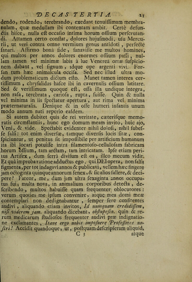 dendo, rodendo, terebrando, exedant tenuiflimam membra¬ nulam, quae medullam ibi contentam ambit. Cert6 defun¬ dis hiice, nulla eft occafio intima horum oflium perfcrutan- di. Attamen certo conflat, dolores hujufmodi, ulu Mercu¬ rii, ut veri contra omne vermium genus antidoti , perfede fanari. Aflirmo bona fide , fanavifie me multos homines, qui multos per annos dolores enormes oflium paili, nul¬ lam tamen vel minimae labis a lue Venerea ortae fufpicio- nem dabant , vel fignum , tdque ope argenti vivi. For- fan tum haec animalcula occifa. Sed nec illud ultra mo¬ dum problematicum didnm efto. Manet tamen interea cer- tilfimum , chryfalidas hafce ibi in cavernulis oflium latitare. Sed & veriflimum quoque eft, ofla illa undique integra, non rafa, terebrata , cariofa, rupta, fuifle. Quin & nulla vel minima in iis fpedatur apertura , aut rima vel minima praeternaturalis. Denique & in ofle humeri infantis unum modo annum nati reperio eafdem. Si autem dubitet quis de rei veritate, caeterifque memo¬ ratis circmflantiis, hunc ego domum meam invito, huic ajo. Veni, & vide. Spedabit evidenter nihil dolofi, nihil fubef- fe falfi: tot enim diverfae, tamque diverfis locis fitae, con- fpiciuntur, ut penitus fit impoflibile per artificium humanum ita ibi locari potuifle intra filamentofo-cellulofam fabricam horum oflium, tam ardam, tam intricatam. Ipfe etiam peri¬ tus Artifex , dum ferra divifum eft os, illco mecum vidir. Et qua improba ratione addudus ego, quiDEIopera, nonfalfa figmenta, per tot indagavi annos & publi cavi, vellem haec fingere jam odoginta quinque annorum fenex,&' fic alios fallere, & deci¬ pere? Fateor, me, dum jam ultra fexaginta annos occupa¬ tus fui , multa nova, in animalium corporibus deteda , de- fcribendo , multos habuifle quam frequenter oblocutores : verum quoties me ipfum convenire, atquq mea domi meae contemplari non dedignabantur , femper fere confirentes audivi , aliquando etiam invitos, Id numquam credidi(fcm, ni fi viderem jam. aliquando dicebant, obftupefico. quin & re¬ rum medicarum ftudiofos frequenter audivi prae indignatio¬ ne exclamantes , Itane ergo nobis imfofuere ProfeJJbxes no~ fitrU Accidit quandoque, ut, pottquamdefcripferam aliquid, C 3 atque