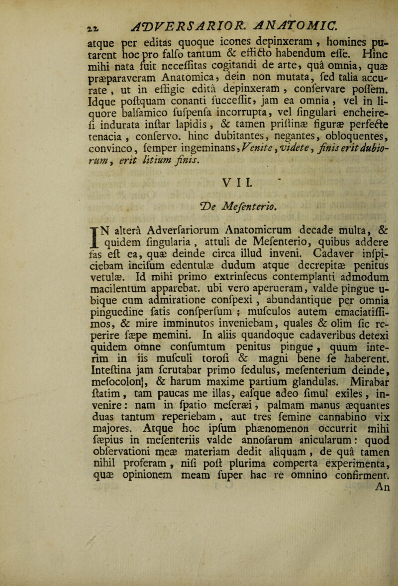 atque per editas quoque icones depinxeram , homines pu¬ tarent hoc pro falfo tantum & effifto habendum ede. Hinc mihi nata fuit neceffitas cogitandi de arte» qua omnia, quae praeparaveram Anatomica, dein non mutata, fed talia accu-*- rate , ut in effigie edita depinxeram , confervare poffiem. Idque poftquam conanti fucceffit, jam ea omnia, vel in li¬ quore balfamico fufpenfa incorrupta, vel lingulari encheire- fi indurata inftar lapidis, & tamen priltinae figurae perfefte tenacia , confervo. hinc dubitantes, negantes, obloquentes, convinco, femper ingeminans, Venite, videte, finis erit dubio¬ rum , erit litium finis. VII. ‘De Mefenterio. IN altera Adverfariorum Anatomicrum decade multa, & quidem fingularia, attuli de Mefenterio, quibus addere fas eft ea, quae deinde circa illud inveni. Cadaver infpi- ciebam incifum edentulae dudum atque decrepitae penitus vetulae. Id mihi primo extrinfecus contemplanti admodum macilentum apparebat, ubi vero aperueram, valde pingue u- bique cum admiratione confpexi, abundantique per omnia pinguedine fatis confperfum ; mufculos autem emaciatiflx- mos, & mire imminutos inveniebam, quales & olim fic re- perire faepe memini. In aliis quandoque cadaveribus detexi quidem omne confumtum penitus pingue, quum inte- rim in iis mufculi torofi & magni bene fe haberent. Inteffina jam fcrutabar primo fedulus, mefenterium deinde, mefocolonj, & harum maxime partium glandulas. Mirabar ftatim, tam paucas me illas, eafque adeo fimul exiles, in¬ venire : nam in fpatio meferaei, palmam manus aequantes duas tantum reperiebam , aut tres femine cannabino vix majores. Atque hoc ipfum phaenomenon occurrit mihi faepius in mefenteriis valde annofarum anicularum: quod obfervationi meae materiam dedit aliquam, de qua tamen nihil proferam, nifi poit plurima comperta experimenta, quae opinionem meam fuper hac re omnino confirment. An