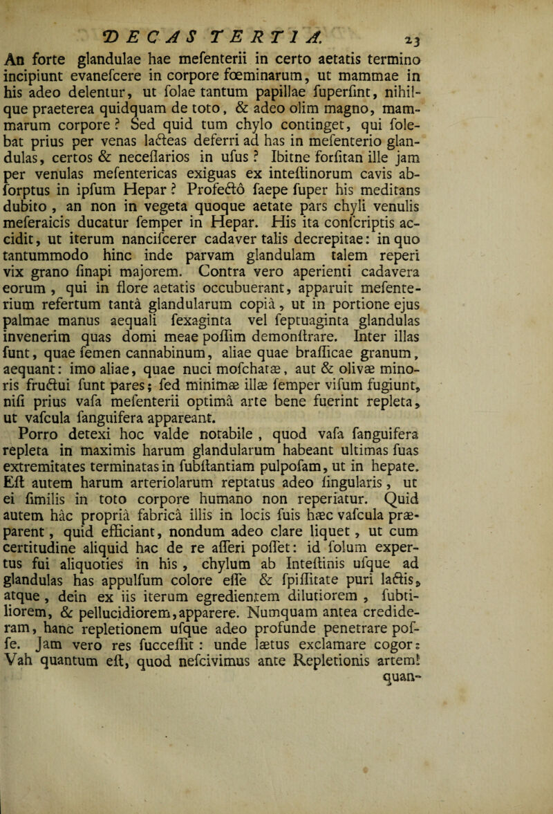 An forte glandulae hae mefenterii in certo aetatis termino incipiunt evanefcere in corpore foeminarum, ut mammae in his adeo delentur, ut folae tantum papillae fuperfint, nihil- que praeterea quidquam de toto, & adeo olim magno, mam¬ marum corpore ? Sed quid tum chylo continget, qui fole- bat prius per venas lafteas deferri aa has in mefenterio glan¬ dulas, certos & necefiarios in ufus ? Ibitne forfitan ille jam per venulas mefentericas exiguas ex inteftinorum cavis ab- forptus in ipfum Hepar ? Profecto faepe fuper his meditans dubito, an non in vegeta quoque aetate pars chyli venulis meferaicis ducatur femper in Hepar. His ita confcriptis ac¬ cidit, ut iterum nancifcerer cadaver talis decrepitae: in quo tantummodo hinc inde parvam glandulam talem reperi vix grano finapi majorem. Contra vero aperienti cadavera eorum, qui in flore aetatis occubuerant, apparuit mefente- rium refertum tanta glandularum copia, ut in portione ejus palmae manus aequali fexaginta vel feptuaginta glandulas invenerim quas domi meae poflim demonitrare. Inter illas funt, quae femen cannabinum, aliae quae braflicae granum, aequant: imo aliae, quae nuci mofchatae, aut & olivae mino¬ ris fruftui funt pares; fed minimae illae femper vifum fugiunt, nifi prius vafa mefenterii optima arte bene fuerint repleta, ut vafcula fanguifera appareant. Porro detexi hoc valde notabile , quod vafa fanguifera repleta in maximis harum glandularum habeant ultimas fuas extremitates terminatas in fubflantiam pulpofam, ut in hepate. Eli autem harum arteriolarum reptatus adeo lingularis, ut ei fimilis in toto corpore humano non reperiatur. Quid autem hac propria fabrica illis in locis fuis haec vafcula prae¬ parent , quid efficiant, nondum adeo clare liquet, ut cum certitudine aliquid hac de re afleri pollet: id folum exper¬ tus fui aliquoties in his, chylum ab Inteflinis ufque ad glandulas has appulfum colore efle & fpiflitate puri laftis, atque, dein ex iis iterum egredienrem dilutiorem , fubti- liorem, & pellucjdiorem, apparere. Numquam antea credide¬ ram , hanc repletionem ufque adeo profunde penetrare pof- fe. jam vero res fucceflit: unde laetus exclamare cogor? Vah quantum eft, quod nefcivimus ante Repletionis artem! quan»