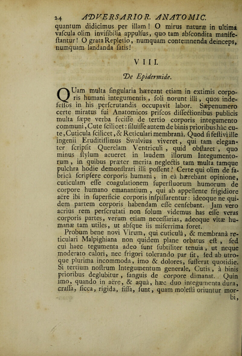 quantum didicimus per illam ! O mirus naturae in ultima vafcula olim invifibilia appulfus, quo tam abfcondita manife- ftantur! O grata Repletio, numquam contemnenda deinceps» numquam landanda fatis! VIII. De Epidermide. QUam multa fingularia haereant etiam in extimis corpo¬ ris humani integumentis, foli norunt illi, quos inde- lelios in his perfcrutandis occupavit labor. Saepenumero certe miratus’ fui Anatomicos prifcos diffedionibus publicis multa faepe verba feciffe de tertio corporis integumento communi. Cute fcilicetrfiluiffe autem de binis prioribus hac cu¬ te,Cuticula fcilicet,& Reticulari membrana. Quod fi feftivi ille ingenii Eruditifiimus Svvalvius viveret, qui tam elegan¬ ter fcripfit Querelam Ventriculi , quid obftaret , quo minus ffylum acueret in laudem illorum Integumento¬ rum , in quibus praeter merita neglectis tam multa tamque pulchra hodie demonltrari ilii pollent ? Certe qui olim de fa¬ brica fcripfere corporis humani, in ea haerebant opinione, cuticulam effe coagulationem fuperfluorum humorum de corpore humano emanantium , qui ab appellente frigidiore aere ibi in fuperficie corporis infpiflarentur: ideoque ne qui¬ dem partem corporis habendam effe cenfebant. Jam vero acrius rem perfcrutati non folum videmus has effe veras corporis partes, verum etiam neceffarias, adeoque vitae hu¬ manae tam utiles, ut abfque iis miferrima foret. Probum bene novi Virum, qui cuticula, & membrana re¬ ticulari Malpighiana non quidem plane orbatus eft , fed cui haec tegumenta adeo funt fubtiliter tenuia, ut neque moderato calori, nec frigori tolerando par fit, fed ab utro¬ que plurima incommoda, imo & dolores, fufferat quotidie. Si tertium noffrum Integumentum generale. Cutis, a binis prioribus deglubitur , fanguis de corpore dimanat. Quin imo, quando in aere, & aqua, haec duo integumenta dura, craffa, ficca, rigida, fiffa, funt, quam molefti oriuntur mor¬ bi,