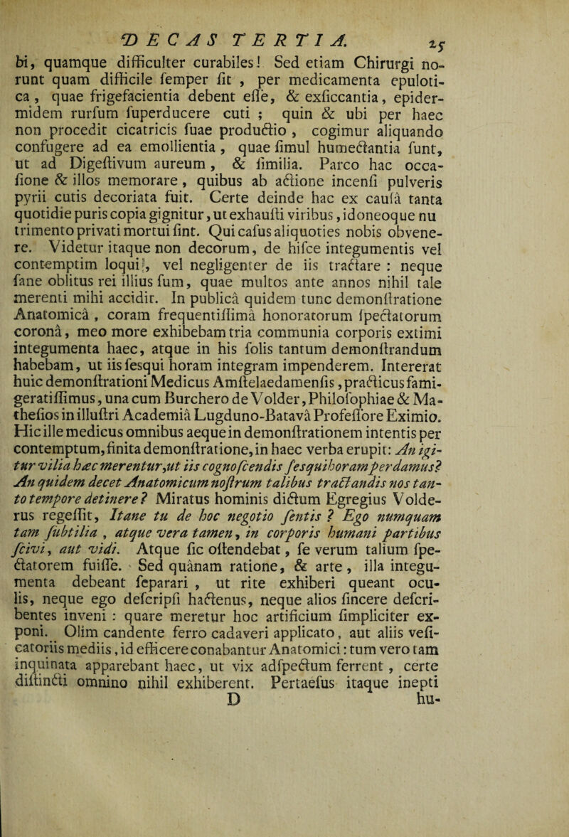 bi, quamque difficulter curabiles! Sed etiam Chirurgi no¬ runt quam difficile femper fit , per medicamenta epuloti- ca , quae frigefacientia debent efle, & exficcantia, epider¬ midem rurfum fuperducere cuti ; quin & ubi per haec non procedit cicatricis fuae produdio , cogimur aliquando confugere ad ea emollientia, quae fimul humedantia funt, ut ad Digeftivum aureum, & fimilia. Parco hac occa- fione & illos memorare, quibus ab adione incenfi pulveris pvrii cutis decoriata fuit. Certe deinde hac ex caula tanta quotidie puris copia gignitur, ut exhaufti viribus, idoneoque nu trimento privati mortui fint. Qui cafus aliquoties nobis obvene¬ re. Videtur itaque non decorum, de hifce integumentis vel contemptim loqui’, vel negligenter de iis tradare : neque fane oblitus rei illius fum, quae multos ante annos nihil tale merenti mihi accidir. In publica quidem tunc demonllratione Anatomica , coram frequentifiima honoratorum fpedatorum corona, meo more exhibebam tria communia corporis extimi integumenta haec, atque in his folis tantum detnonfirandum habebam, ut iis fesqui horam integram impenderem. Intererat huic demonffrationi Medicus Amftelaedamenfis ,pradicusfami- geratiffimus, una cum Burchero de Volder, Philofophiae & Ma- thefios in illufiri Academia Lugduno-Batava ProfelTore Eximio. Hic ille medicus omnibus aeque in demonftrationem intentis per contemptum,finita demonffratione,in haec verba erupit : An igi¬ tur vilia hac merentur,ut iis cognofcendis fesquihoramper damus? An quidem decet Anatomicum noftrum talibus trabi anais nos tan¬ to tempore detinere? Miratus hominis didum Egregius Volde- rus regefiit. It ane tu de hoc negotio fentis ? Ego numquam tam Jubtilia , atque vera tamen, in corporis humani partibus fcivi, aut vidi. Atque fic offendebat, fe verum talium fpe- datorem fuifle. ■ Sed quanam ratione, & arte, illa integu¬ menta debeant feparari , ut rite exhiberi queant ocu¬ lis, neque ego deferipfi hadenus, neque alios fincere defcri- bentes inveni : quare meretur hoc artificium fimpliciter ex¬ poni. Olim candente ferro cadaveri applicato, aut aliis vefi- catoriis mediis, id efficere conabantur Anatomici: tum vero tam inquinata apparebant haec, ut vix adfpedum ferrent , certe diffindi omnino nihil exhiberent. Pertaefus itaque inepti D hu-