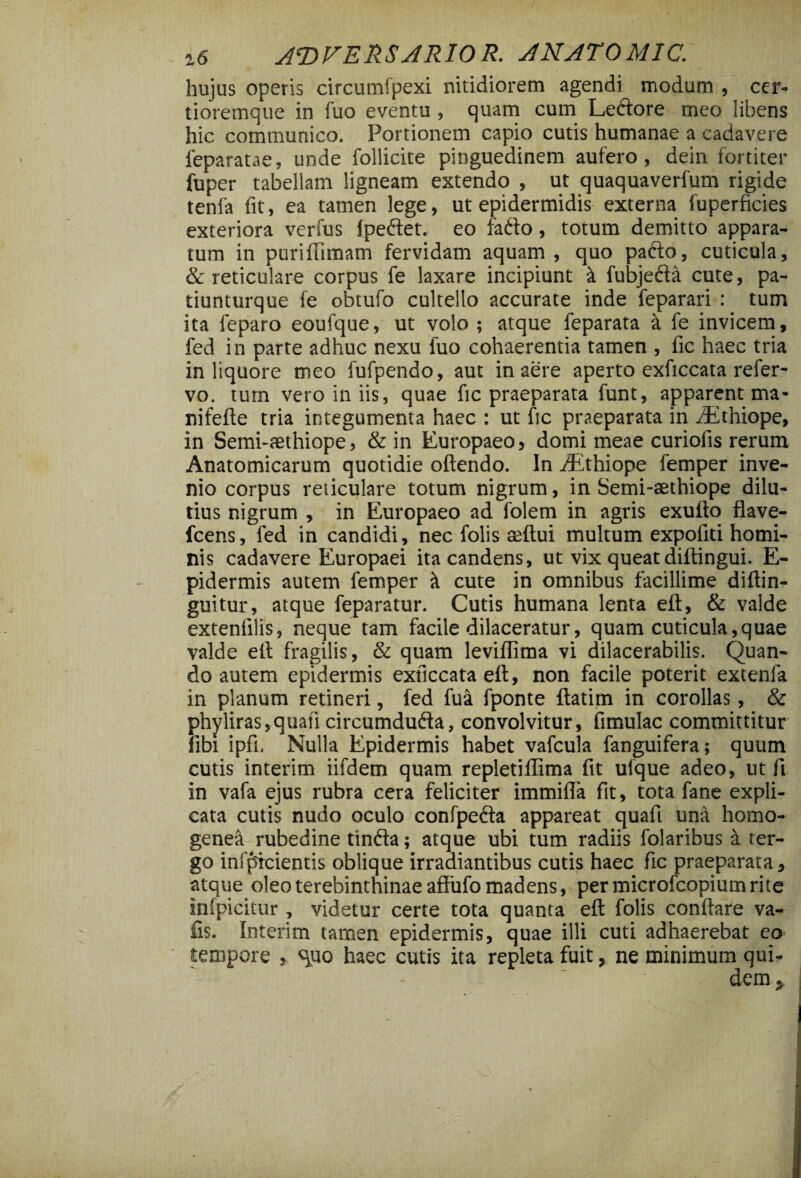 hujus operis circumfpexi nitidiorem agendi modum , cer- tioremque in fuo eventu , quam cum Ledtore meo libens hic communico. Portionem capio cutis humanae a cadavere feparatae, unde Pollicite pinguedinem aufero, dein fortiter fuper tabellam ligneam extendo , ut quaquaverfum rigide tenfa fit, ea tamen lege, ut epidermidis externa fuperficies exteriora verfus ipedfet. eo fadto, totum demitto appara¬ tum in purifumam fervidam aquam, quo padto, cuticula, & reticulare corpus fe laxare incipiunt i fubjedfa cute, pa- tiunturque fe obtufo cultello accurate inde feparari : tum ita feparo eoufque, ut volo; atque feparata a fe invicem, fed in parte adhuc nexu luo cohaerentia tamen , fic haec tria in liquore meo fufpendo, aut in aere aperto exficcata refer- vo. tum vero in iis, quae fic praeparata funt, apparent ma- nifefte tria integumenta haec : ut fic praeparata in dEthiope, in Semi-aethiope, & in Europaeo, domi meae curioiis rerum Anatomicarum quotidie oftendo. In iEthiope femper inve¬ nio corpus reticulare totum nigrum, in Semi-aethiope dilu¬ tius nigrum , in Europaeo ad folem in agris exufto flave- fcens, fed in candidi, nec folis seftui multum expofiti homi¬ nis cadavere Europaei ita candens, ut vix queat diltingui. E- pidermis autem femper it cute in omnibus facillime diftin- guitur, atque feparatur. Cutis humana lenta eft, & valde exteniilis, neque tam facile dilaceratur, quam cuticula,quae valde eft fragilis, & quam leviflima vi dilacerabitis. Quan¬ do autem epidermis exficcata eft, non facile poterit extenla in planum retineri, fed fua fponte ftatim in corollas, & phyliras,quafi circumdudia, convolvitur, fimulac committitur fibi ipfi. Nulla Epidermis habet vafcula fanguifera; quum cutis interim iifdem quam repletiflima fit ulque adeo, ut fi in vafa ejus rubra cera feliciter immifla fit, tota fane expli¬ cata cutis nudo oculo confpedta appareat quafi una homo- genea rubedine tindfa; atque ubi tum radiis folaribus a ter¬ go infpicientis oblique irradiantibus cutis haec fic praeparata, atque oleo terebinthinae affufo madens, per microfcopium rite infpicitur , videtur certe tota quanta eft folis conftare va- iis. Interim tarnen epidermis, quae illi cuti adhaerebat eo tempore , s\uo haec cutis ita repleta fuit, ne minimum qui¬ dem;,
