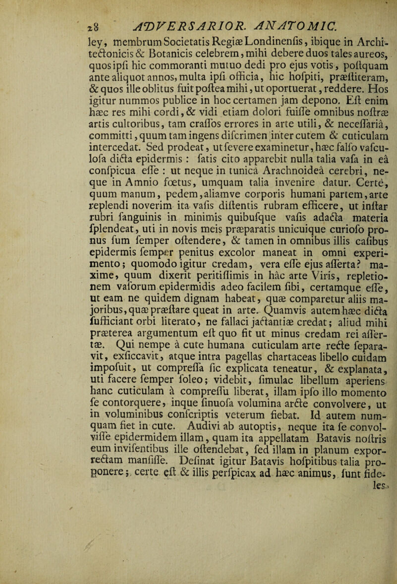 ley, membrum Societatis Regiae Londinenfis, ibique in Archi- teftonicis& Botanicis celebrem, mihi debere duos tales aureos, quosipfi hic commoranti mutuo dedi pro ejus votis , poltquam ante aliquot annos, multa ipfi officia, hic hofpiti, praediteram, &quos ille oblitus fuit poftea mihi, ut oportuerat, reddere. Hos igitur nummos publice in hoc certamen jam depono. Ed enim haec res mihi cordi,& vidi etiam dolori fuide omnibus noftrae artis cultoribus, tam crados errores in arte utili, & necedaria, committi, quum tam ingens difcrimen inter cutem & cuticulam intercedat. Sed prodeat, utfevereexaminetur,haecfalfo vafcu- lofa difta epidermis : fatis cito apparebit nulla talia vafa in ea confpicua ede : ut neque in tunica Arachnoidea cerebri, ne¬ que in Amnio foetus, umquam talia invenire datur. Certe, quum manum, pedem,aliamve corporis humani partem,arte replendi noverim ita vafis didentis rubram efficere, ut indar rubri fanguinis in minimis quibufque vads adafta materia fplendeat, uti in novis meis praeparatis unicuique curiofo pro¬ nus fum femper odendere, & tamen in omnibus illis cafibus epidermis femper penitus excolor maneat in omni experi¬ mento; quomodo igitur credam, vera ede ejus aderta? ma¬ xime, quum dixerit peritidimis in hac arte Viris, repletio¬ nem vaforum epidermidis adeo facilem dbi, certamque ede, ut eam ne quidem dignam habeat, quae comparetur aliis ma¬ joribus, quae praedare queat in arte. Quamvis autemhaec di<da fufficiant orbi literato, ne fallaci jaftantiae credat; aliud mihi praeterea argumentum ed quo fit ut minus credam rei ader- tae. Qui nempe a cute humana cuticulam arte refte fepara- vit, exficcavit, atque intra pagellas chartaceas libello cuidam impofuit, ut compreda fic explicata teneatur, & explanata, uti facere femper foleo; videbit, fimulac libellum aperiens hanc cuticulam it compredii liberat, illam ipfo illo momento fe contorquere, inque dnuofa volumina arde convolvere, ut in voluminibus confcriptis veterum fiebat. Id autem num- quam fiet in cute. Audivi ab autoptis, neque ita fe convol- vide epidermidem illam, quam ita appellatam Batavis nodris eum invifentibus ille odendebat, fed illam in planum expor- reclam manfide. Definat igitur Batavis hofpitibus talia pro¬ ponere; certe ed & illis perfpicax ad haec animus, funt fide¬ les.»