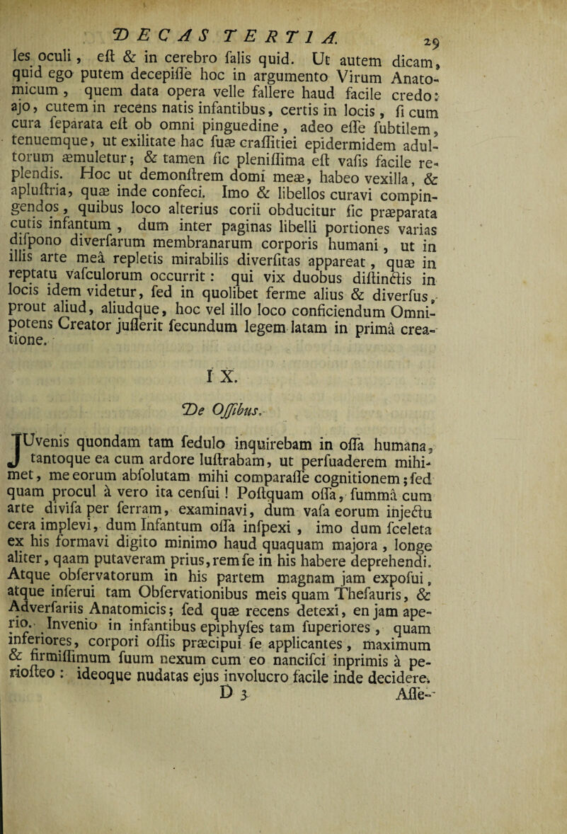 les oculi, eft & in cerebro falis quid. Ut autem dicam, quid ego putem decepifle hoc in argumento Virum Anato¬ micum , quem data opera velle fallere haud facile credo; ajo, cutem in recens natis infantibus, certis in locis , fi cum cura feparata eft ob omni pinguedine, adeo efle fubtilem, tenuemque, ut exilitate hac fu* craffitiei epidermidem adul¬ torum aemuletur; & tamen fic pleniflima eft vafis facile re¬ plendis. Hoc ut demonftrem domi me*, habeo vexilla, & apluftiia, qu* inde confeci. Imo & libellos curavi compin¬ gendos, quibus loco alterius corii obducitur fic pr*parata cutis infantum , dum inter paginas libelli portiones varias difpono diverfarum membranarum corporis humani, ut in illis arte mea repletis mirabilis diverfitas appareat, qu* in reptatu vafculorum occurrit: qui vix duobus diffindis in locis idem videtur, fed in quolibet ferme alius & diverfus,- prout aliud, aliudque, hoc vel illo loco conficiendum Omni¬ potens Creator juflerit fecundum legem latam in prima crea¬ tione. • I X. *De OJJibus, JUvenis quondam tam fedulo inquirebam in offa humana, tantoque ea cum ardore luftrabam, ut perfuaderem mihi- met, me eorum abfolutam mihi comparafle cognitionem; fed quam procul k vero ita cenfui! Poftquam offa, fumma cum arte divifa per ferrarn, examinavi, dum vafa eorum injedu cera implevi, dum Infantum olla infpexi , imo dum fceleta ex his formavi digito minimo haud quaquam majora, longe aliter, qaam putaveram prius,remfe in his habere deprehendi. Atque obfervatorum in his partem magnam jam expofui, atque inierui tam Obfervationibus meis quam Thefauris, & Adverfariis Anatomicis; fed qu* recens detexi, enjamape- rio. Invenio in infantibus epiphyfes tam fuperiores, quam inferiores, corpori offis pr*cipui fe applicantes, maximum & firmiflimum fuum nexum cum eo nancifci inprimis i pe- riolteo : ideoque nudatas ejus involucro facile inde decidere. D 3 Afle--