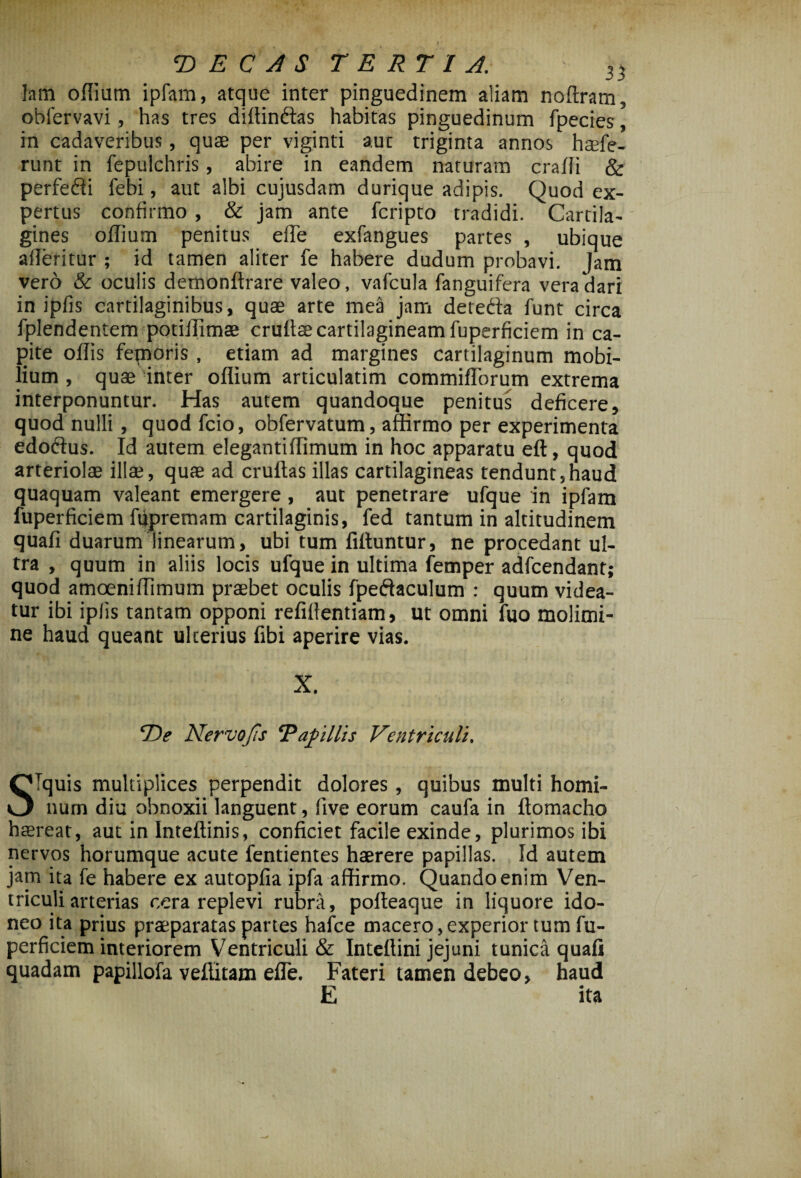 lam oflium ipfam, atque inter pinguedinem aliam noflram, obiervavi, has tres diftindtas habitas pinguedinum fpecies, in cadaveribus, quae per viginti aut triginta annos haefe- runt in fepulchris, abire in eandem naturam eradi & perfedti febi, aut albi cujusdam durique adipis. Quod ex¬ pertus confirmo , & jam ante feripto tradidi. Cartila¬ gines oflium penitus ede exfangues partes , ubique afleritur ; id tamen aliter fe habere dudum probavi. Jam vero & oculis demonftrare valeo, vafcula fanguifera vera dari in ipfis cartilaginibus, quae arte mea jam detedia funt circa fplendentem potiffimae crultse cartilagineam fuperficiem in ca¬ pite oflis femoris , etiam ad margines cartilaginum mobi¬ lium , quae inter oflium articulatim commifTorum extrema interponuntur. Has autem quandoque penitus deficere, quod nulli , quod fcio, obfervatum, affirmo per experimenta edoftus. Id autem elegantiflimum in hoc apparatu eft, quod arteriolae illae, quae ad cruftasillas cartilagineas tendunt,haud quaquam valeant emergere, aut penetrare ufque in ipfam fuperficiem ftipremam cartilaginis, fed tantum in altitudinem quali duarum linearum, ubi tum fiftuntur, ne procedant ul¬ tra , quum in aliis locis ufque in ultima femper adfcendant; quod amoeniflimum praebet oculis fpefiaculum : quum videa¬ tur ibi iplis tantam opponi refiflentiam, ut omni fuo molimi¬ ne haud queant ulterius fibi aperire vias. X. “De Nervo Jis ‘Papillis Ventriculi. STquis multiplices perpendit dolores, quibus multi homi¬ num diu obnoxii languent, flve eorum caufa in ftomacho haereat, aut in Inteftinis, conficiet facile exinde, plurimos ibi nervos horumque acute fentientes haerere papillas. Id autem jam ita fe habere ex autopfia ipfa affirmo. Quando enim Ven¬ triculi arterias cera replevi rubra, pofleaque in liquore ido¬ neo ita prius praeparatas partes hafce macero,experior tum fu¬ perficiem interiorem Ventriculi & Inteflini jejuni tunica quafi quadam papillofa veffitam efle. Fateri tamen debeo, haud E ita