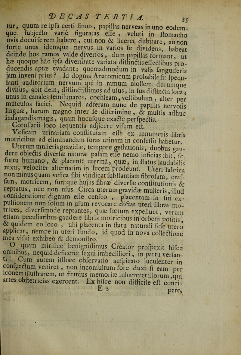 tur, quum re ipfa certi fimus, papillas nerveas in uno eodem- que fubjedo varie figuratas eflfe , veluti in ftomacho ovis docuife rem habere , cui non & liceret dubitare, an non forte unus idemque nervus in varios fe dividens, habeat deinde hos ramos valde diverfos, dum papillas formant, ut has quoque hac ipfa diverfitate variatas diftindiseffedibus pro¬ ducendis aptae evadant; quemadmodum in vafis Anguiferis jam inveni prius ? Id dogma Anatomicum probabile fit fpecu- lanti auditorium nervum qui in ramum mollem durumque divifus, abit dein, diffinftifiimos ad ufus, in fuadiftinda loca; unus in canales femilunares, cochleam, vellibulum , alter per mufculos faciei. Nequid adferam nunc de papillis nervofis linguae, harum magno inter fe difcrimine, & multis adhuc indagandis magis, quam hucufque exade perfpedis. Corollarii loco fequentia adjicere vifum efi. Veficam urinariam conftitutam efle ex innumeris fibris motricibus ad eliminandam foras urinam in confefio habetur. Uterum mulieris gravidae, tempore geflationis, duobus gau- dere objedis diverfie naturae palam elTe nemo inficias ibit, fc. foetu humano, & placenta uterina, quae, inflatus laudabilis nixu, velociter alternatim in lucem prodeunt. Uteri fabrica non minus quam vefica fibi vindicat fubftantiam fibrofam, craf- fam, motricem, funtque hujus fibrae diverfe conflitutionis & reptatus, nec non ufus. Circa uterum gravidae mulieris, illud confideratione dignum efie cenfeo , placentam in fui ex- pulfionem non folum in ufum revocare didas uteri fibras mo- trices, diverfimode reptantes, quae foetum expellunt, verum etiam peculiaribus gaudere fibris motricibus in orbem politis, & quidem eo loco , ubi placenta in llatu naturali fefe utero applicat, nempe in uteri fundo, id quod in nova colledione mea vifui exhibeo & demonllro. O quam mirifice benigniffimus Creator profpexit hifce omnibus, nequid deficeret fexui imbecilliori, in partu verfan- u '■ Cum autem iilhaec obfervatio aufpicato luculenter in confpedum veniret, non inconfultum fore duxi fi eam per iconem illuftrarem, ut firmius memorite inhaereret illorum,qui artes obfietricias exercent. Ex hifce non difficile cft conci- E z peres'