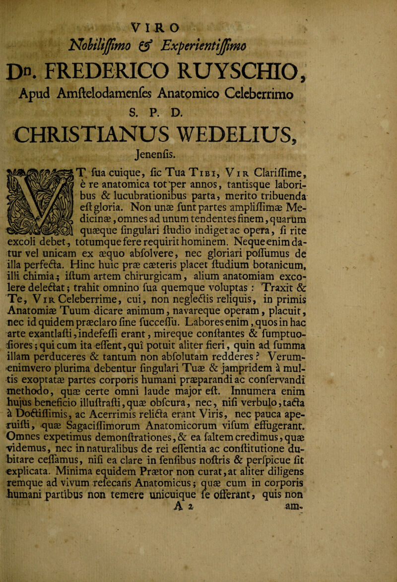 T^oUlipmo £5* Experlentiffimo Do. FREDERICO RUYSCfflO, Apud Amftdiodamenfes Anatomico Celeberrimo S. P. D. Jenenfis. r. fua cuique, fic Tua Tibi, V ir Clariflime, 6 re anatomica tot per annos, tantisque labori¬ bus & lucubrationibus parta, merito tribuenda eft gloria. Non unae funt partes ampliffimae Me¬ dicinae , omnes ad unum tendentes finem, quarum quaeque fingulari ftudio indiget ac opera, fi rite excoli debet, totumque fere requirit hominem. Nequeenim da¬ tur vel unicam ex aequo abfolvere, nec gloriari polTumus de illa perfefta. Hinc huic prae caeteris placet ftudium botanicum, illi chimia.; iftum artem chirurgicam, alium anatomiam exco¬ lere deleftat; trahit omnino fua quemque voluptas : Traxit & 'Te, VIR Celeberrime, cui, non negleflis reliquis, in primis Anatomiae Tuum-dicare animum, navareque operam, placuit, nec id quidem praeclaro fine fucceflii. Labores enim, quos in hac arte exantlafti,indefefli erant, mireque conflantes & fumptuo- fiores; qui cum ita eirent,qui potuit aliter fieri, quin ad fumma illam perduceres & tantum non abfolutam redderes ? Verum- 'Cnimvero plurima debentur fingulari Tuae & jampridem it mul¬ tis exoptatae partes corporis humani praeparandi ac confervandi methodo, quae certe omni laude major efl. Innumera enim hujus beneficio illuflrafli,quae obfcura, nec, nifi verbulo,tadla ^ Doftiffimis, ac Acerrimis relifta erant Viris, nec pauca ape- tuifti, quae Sagaciflimorum Anatomicorum vifum effugerant. Omnes expetimus demonffrationes, & ea faltem credimus, quae ■videmus, nec in naturalibus de rei eflentia ac conflitutione du¬ bitare ceffamus, nifi ea clare in fenfibus noftris & perfpicue fit explicata. Minima equidem Praetor non curat,at aliter diligens remque ad vivum refecans Anatomicus; quae cum in corporis humani partibus non temere unicuique le offerant, quis non :A> a* aiu—