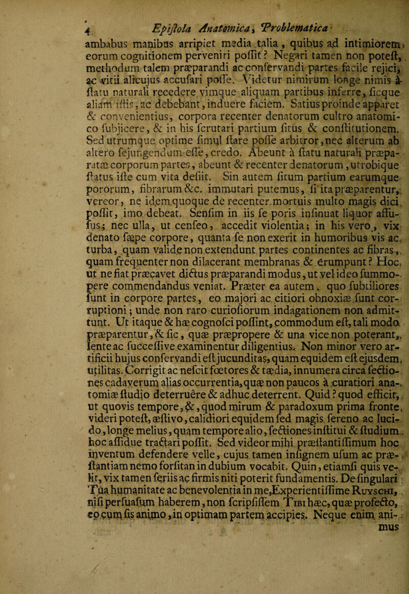 ambabus manibus arripiet media talia , quibus ad intimibrensi eorum cognitionem perveniri pofllf? Negari tamen non poteft,. methodum talem praeparandi ac cnnfervandi partes facile rejicij ac vitii alrcujus accufari pofle. Videtur nimirum longe nimis 4- fiatu naturali recedere, vimque aliquam partibus inferre, licque aliam iftis, ac debebant, induere faciem. Satius proinde apparet & convenientius, corpora recenter denatorum cultro anatomi¬ co fubjicere, & in his ferutari partium fitus & conftitutionem. Sed utrumque optime fimql flare pofle arbitror,nec alterum ab altero fejungendumiefle» credo. Abeunt a flatu naturali praepa- r.!tse corporum partes, abeunt & recenter denatorum ,utrobique flatus ifle cum vita defiit. Sin autem litum partium earumquC' pororum, fibrarum &c. immutari putemus, li ira praeparentur,, vereor, ne id.em.quoque de recenter mortuis multo magis dici, ppffir, imo debeat. Senfim in iis fe poris infinuat liquor aflfu- ius; nec ulla, ut cenfeo, accedit violentia; in his vero_, vix? denato faepe corpore, quanta fe, non exerit in humoribus vis ac< turba, quam valide non extendunt partes continentes ac fibras,, quam frequenter non dilacerant membranas & erumpunt? Hoc, ut ne fiat praecavet diftus praeparandi modus, ut vel ideo fummo-. pere commendandus veniat. Praeter ea autem, quo fubtiliores iunt in corpore partes, ep majori ac,citiori obnoxiae funt cor¬ ruptioni ; unde non raro curiofiorum indagationem non admit¬ tunt. Ut itaque & hae cognofei poflint, commodum efl, tali moda praeparentur fic, quae praepropere & una vice non poterant,, lente ac fuccelfive examinentur diligentius. Non minor vero ar¬ tificii hujus confervandi ell jucunditas, quam eq uidem efl ejusdem, utilitas. Corrigit ac nefeit foetores ,& tae.dia, innumera circa feclio- nes cadayeruni alias occurrentia,quae non paucos ipuratiori ana-, tomiaeftudio deterruere&adhuc,deterrent. Quid?quod efficit,, ut quovis tempore 5^, quod mirum & paradoxum prima fronte, videri poteft, aeftivo, calidiori equidem fed magis, fereno ac. luci¬ do, longe melius, qutjm tempore alio, feftiones-inftitui & ftudium hpcaffidue traftari poffit. Sed videor mihi praeflantilfimum hoc inventum defendere velle, cujus tamen inugnem ufum ac prae- ' ftantiam nemo forfitan in dubium vocabit. Quin, etiamfi quis ve- Hr, vix tamen fpriis ac firmis niti poterit fundamentis. De firigulari; Tjia humanitate ac benevolentia in me,,Experientilfime Ruyschi, nili perfuafum haberem» non fcripfiflem Tibi haec, quae profefto, ep cum fis animo, in optimam partem accipies.. Neque enim .ani-. mus