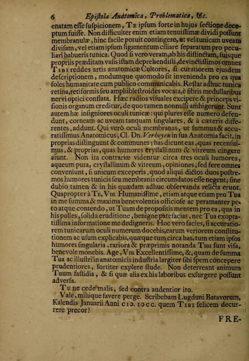 enatam eflefufpicionem. Te ipfum forte in hujus fecftionedeceT ptumfuifle. Non difficulter enim etiam tenuiffimae dividi poflunt membranulae, hinc facile potuit contingere, ut vel tunicam uveam divifam, vel etiam ipfum ligamentum ciliare feparatumpro pecu¬ liari habueris tunica. Quod fi vero veram,abhis diftinftam, fuisque propriis praeditam vafis iftam deprehendilli,devinfliffimos omnes Ti bi reddes artis anatomicae Cultores, fi curatiorem ejusdem defcriptionem, modumque quomodo fit invenienda pro ea qua foles humanitate cum publico communicabis. Reflat adhuc tunica retina,retiformis feu amphibleflroides vocata,6 fibris medullaribus nervi optici conflata. Haec radios vifuales excipere & princeps vi- fionis organum creditur, de quotamen nonnulli aihbigerunt. Sunt autem hae infigniores oculi tunicae: qui plures efle numero defen¬ dunt, corneam ac uveam tanquam fingulares, & ^ caeteris diffe¬ rentes .addunt. Qui ver6 oculi membranas., ut fummus&accu- ratiffimus Anatomicus, Cl. Dn. Verheyen in fua Anatomiafacit, in proprias diftinguunt & communes; has dicunt eas, quas recenfui- nius,&proprias,quas humores cryflaflinum & vitreum cingere aiunt. Non ita contrariae videntur circa tres oculi humores, aqueum puta, cryflallinum & vitreum, opiniones, fed fere omnes conveniunt, fi unicum exceperis . quod aliqui didos duos poflre. mos humores tunicis feu membranis circumdatos elTe negent; fine dubio tamen & in his quaedam adhuc obfervanda relida erunt. Quapropter jiTe, Vir Humaniffrme, etiam atque etiam pro Tua ■in me fumma& maxima benevolentia officiofe ac peramanter pe* to atque contendo, ut Tuam de propofitis mentem pro ea, qua in his polles., folida eruditione, benigne patefacias, nec Tua exopta- tiffima informatione me dedigneris. Hoc vero facies, fi accuratio¬ rem tunicarum oculi numerum docebis,earum veriorem conflitu- tionem ac ufum explicabis, quaeque tum circa has, tum etiam ipibs humores fingularia, rariora & praeprimis notanda Tibi funt vifa, benevole monebis. Age, Vir Excellentiffime, &, quam de fumma Tua ac illuftri in anatomicis induflria largiter fibi fpem concepere prudentiores, fortiter explere flude. Non deterreant animum Tuum fattidia, & fi quae aliaexhiskboribus exfurgere polTunt adverfa. T u ne cede malis, fed contra audentior ito. Vale,inihique favere perge. Scribebam Lugduni Batavorum, Kalendis Januarii Anni cio. locc. quem Tibi felicem decur¬ rere precorJ F R