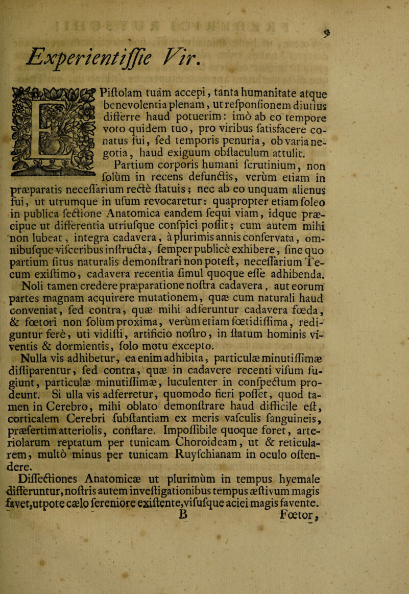 A Experientiffie ]^ir. Piftolam tuam accepi, tanta humanitate atque benevolentia plenam, ut refponfionem diutius differre haud potuerim: imo ab eo tempore voto quidem tuo, pro viribus fatisfacere co¬ natus tui, fed tempMDris penuria, ob varia ne¬ gotia , haud exiguum obftaculum attulit. Partium corporis humani fcrutinium, non foliim in recens defundis, verum etiam in praeparatis neceffarium rede ttatuis; nec ab eo unquam alienus fui, ut utrumque in ufum revocaretur; quapropter etiamfoleo in publica fedione Anatomica eandem fequi viam, idque prae¬ cipue ut differentia utriufque confpici pofTit ; cum autem mihi nonlubeat, integra cadavera, ^ plurimis annis confervata, om- nibufque viiceribus inffruda, femper publici exhibere, fine quo partium fitus naturalis demonftrarinonpoteft, neceffarium Te- cum exiftimo, cadavera recentia fimul quoque effe adhibenda. Noli tamen credere prffiparatione noftra cadavera, aut eorum partes magnam acquirere mutationem, qute cum naturali haud c-onveniat, fed contra, quae mihi adferuntur cadavera foeda, & foetori non foliim proxima, verum etiam fbetidiflima, rfedi- guntur fere, uti vidifti, artificio noffro, in ffatum hominis vi¬ ventis & dormientis, folo motu excepto. Nulla vis adhibetur, ea enim adhibita, particulae minutifflmae difliparentur, fed contra, quae in cadavere recenti vifum fu¬ giunt, particulae minutifflmae, luculenter in confpedum pro¬ deunt. Si ulla vis adferretur, quomodo fieri poffet, quod ta¬ men in Cerebro, mihi oblato demonftrare haud difficile eft, corticalem Cerebri fubftantiam ex meris vafculis fanguineis, praefertim atteriolis, conflare. Impoflibile quoque foret, arte¬ riolarum reptatum per tunicam Choroideam, ut & reticula¬ rem 5 multb minus per tunicam Ruyfchianam in oculo oflen- dere. Diffediones Anatomicae ut plurimum in tempus hyemale differuntur, noflris autem invefligationibus tempus aeflivum magis ftvetjUtpote caelo fereniore exiftente,vifufque aciei magis favente. B Foetor, ■