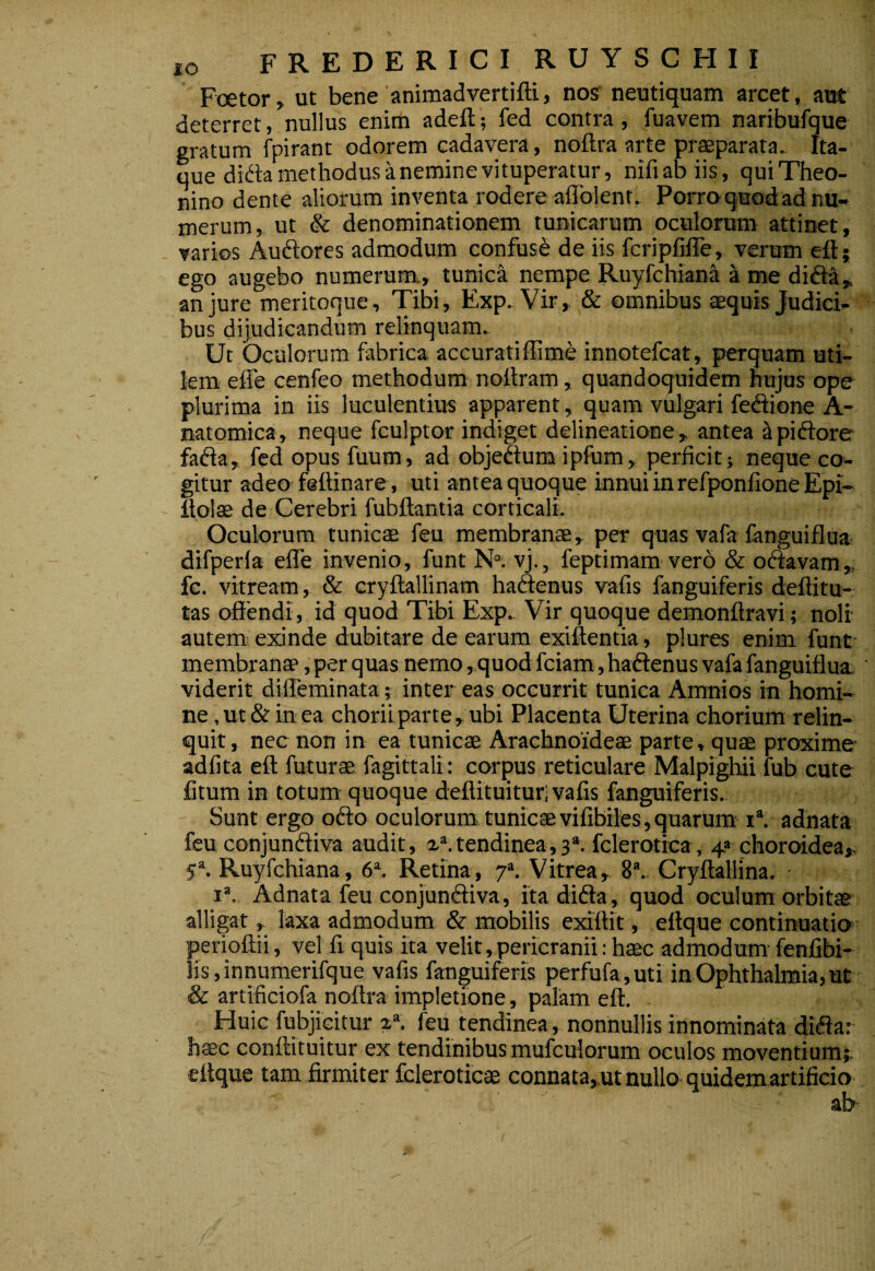 Foetor, ut bene animadvertifti, nos' neutiquam arcet, aut deterret, nullus eniifa adeft; fed contra, fuavem naribufque gratum fpirant odorem cadavera , noftra arte praeparata. Ita¬ que difta methodus anemine vituperatur, nifiabiis, qui Theo¬ nino dente aliorum inventa rodere aflblent. Porro quod ad nu¬ merum, ut & denominationem tunicarum oculorum attinet, varios Auftores admodum confusi de iis fcripfifTe, verum eft; ego augebo numerum., tunica nempe Ruyfchiana a me difta„ an jure meritoque. Tibi, Exp. Vir, & omnibus aequis Judici¬ bus dijudicandum relinquam. Ut Oculorum fabrica accuratiffime innotefcat, perquam uti¬ lem effe cenfeo methodum nollram, quandoquidem hujus ope plurima in iis luculentius apparent, quam vulgari feffione A- natomica, neque fculptor indiget delineatione, antea ^piftore fafta, fed opus fuum, ad objedtum ipfum, perficit} neque co¬ gitur adeo feftinare, uti antea quoque innui in refponfioneEpi- itolse de Cerebri fubftantia corticali. Oculorum tunicae feu membranae, per quas vafa fanguiflua- difperfa efle invenio, funt N'’. vj., feptimam vero & oftavam,, fc. vitream, & cryftallinam haftenus vafis fanguiferis deftitu- tas offendi, id quod Tibi Exp. Vir quoque demonftravi; noli autems exinde dubitare de earum exiftentia , plures enim funt- membranae, per quas nemo ,quod fciam, haftenus vafa fanguiflua. viderit difleminata; inter eas occurrit tunica Amnios in homi¬ ne , ut & in ea chorii parte, ubi Placenta Uterina chorium relin¬ quit, nec non in ea tunicae Arachno'ideae parte, quae proxime- adfita eft futurae fagittalr: corpus reticulare Malpighii fub cute fitum in totum quoque deftituitur; vafis fanguiferis.. Sunt ergo odio oculorum tunicaevifibiles,quarum-1*. adnata feu conjundiva audit, tendinea,3*. fclerotica, 4* choroidea,. 5“. Ruyfchiana, 6\ Retina, 7». Vitrea, 8*.. Cryftallina. I’. Adnata feu conjunftiva, itadida, quod oculum orbitae alligat, laxa admodum & mobilis exiftit, eftque contirruatio perioftii, vel fi quis ita velit,pericranii: haec admodum- fenfibi- !is,innumerifque vafis fanguiferis perfufa,uti in Ophthalmia, ut & artificiofa noftra impletione, palam eft. Huic fubjicitur 2“. feu tendinea, nonnullis innominata didar haec conftituitur ex tendinibus mufculorum oculos moventium;. ettque tam firmiter fcleroticae connata,.ut nullo-quidem artificio