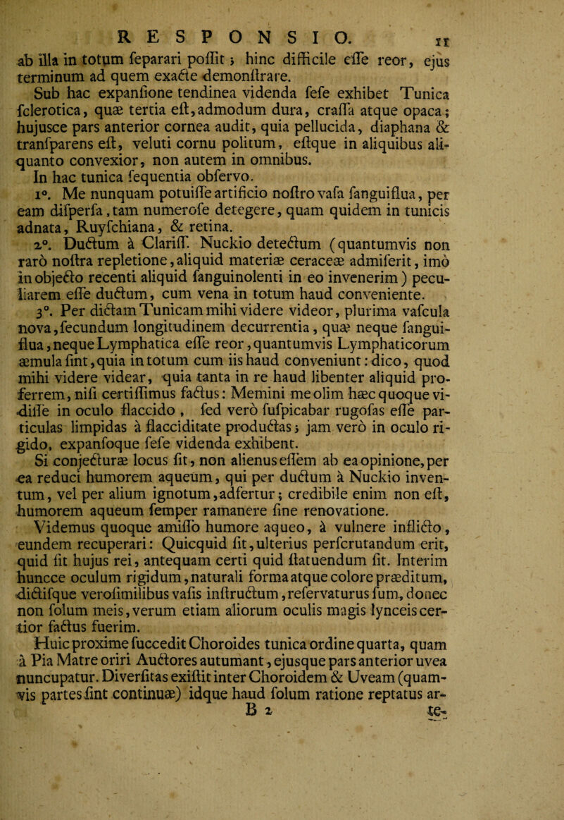 ab illa in totum feparari poffit} hinc difficile cfle reor, ejus terminum ad quem exadie ■demonilrare. Sub hac expanfione tendinea videnda fefe exhibet Tunica fclerotica, quae tertia eft,admodum dura, crafla atque opaca; hujusce pars anterior cornea audit, quia pellucida, diaphana & tranfparens eft, veluti cornu politum, eftque in aliquibus ali¬ quanto convexior, non autem in omnibus. In hac tunica fequentia obfervo. 1°. Me nunquam potuifle artificio noftrovafa fanguiflua, per eam difperfa. tam numerofe detegere, quam quidem in tunicis adnata, Ruyfchiana, & retina. 1°. Duftum k Clariir. Nuckio detedium (quantumvis non rar6 noftra repletione, aliquid materiae ceraccae admiferit, imo inobjedio recenti aliquid fanguinolenti in eo invenerim) pecu¬ liarem efte dudtum, cum vena in totum haud conveniente. 3°. Per didtam Tunicam mihi videre videor, plurima vafcula nova,fecundum longitudinem decurrentia, qua? neque fangui¬ flua, neque Lymphatica eflfe reor, quantumvis Lymphaticorum aemula fint, quia in totum cum iis haud conveniunt: dico, quod mihi videre videar, quia tanta in re haud libenter aliquid pro¬ ferrem, nifi certiflimus fadlus: Memini me olim haec quoque vi- difle in oculo flaccido , fed vero fufpicabar rugofas efte par¬ ticulas limpidas a flacciditate produdlas j jam vero in oculo ri¬ gido, expanfoque fefe videnda exhibent. Si conjedturae locus fit, non alienus eflem ab ea opinione, per ea reduci humorem aqueum, qui per dudlum a Nuckio inven¬ tum, vel per alium ignotum,adfertur; credibile enim non eft, humorem aqueum femper ramanere fine renovatione. Videmus quoque amiflTo humore aqueo, 4 vulnere inflidlo, eundem recuperari: Quicquid fit,ulterius perfcrutandum erit, quid fit hujus rei, antequam certi quid ftatuendum fit. Interim huncce oculum rigidum, naturali forma atque colore praeditum, ■diftifque verofimilibus vafis inftru(ftum,refervaturusfum,donec non folum meis,verum etiam aliorum oculis magis lynceiscer¬ tior faftus fuerim. Huic proxime fucceditChoroides tunica ordine quarta, quam a Pia Matre oriri Audtores autumant, ejusque pars anterior uvea nuncupatur. Diverfitas exiftit inter Choroidcm & Uveam (quam¬ vis partes iint continuae) idque haud folum ratione reptatus ar- B z te-