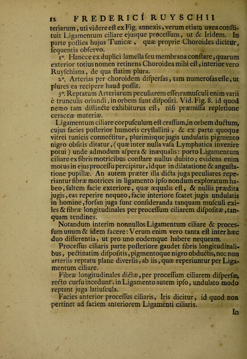 F R E D E R rC I R U Y S C H 11 teriarum, uti videre eft ex Fig. annexis, verum etiam uvea confti- tuit Ligamentum ciliare ejusque proceflTum, ut & Iridem. In parte pofliea hujus Tunicae , quae proprie Choroides dicituir, fequentia obfervo. 1°. Hancce ex duplici lamella feu membrana conflare, quarum exterior totiusnomen retinens Choroidea mihi eflj interior vero Ruyfchiana, de qua flatim plura. z°. Arterias per choroidem difperfas, tam numerofasefle,ut plures ea recipere haud poffit. 3°^. Reptatum Arteriarum peculiarem efle;ramufculi enim varii e trunculis oriundi, in orbem funt difpofiti. Vid.Fig. 8. id quod nemo tam diflindle exhibiturus eft, nifi praemifla repletione ceraceae materias. Ligamentum ciliare corpufculum eft craflum,in orbem dudum^ cujus facies pofterior humoris cryflallini, & ex parte quoque vitrei tunicis conneflitur, plurimisque jugis undulatis pigmento nigro obfitis ditatur,( quae inter nulla vafa Lymphatica invenire potui) unde admodum arpera& inaequalis: porto Ligamentum ciliare ex fibris motricibus conflare nullus dubito; evidens enim motus in e jus proceflu percipitur, idque in dilatatione & angufta- tione pupillae. An autem praeter illa difta juga peculiares repe- riantur fibrae motrices in ligamento ipfo nondum exploratum ha¬ beo, fahem facie exteriore, quae aequalis eft, & nullis praedita jugis, eas reperire nequeo, facie interiore fcatet jugis undulatis in homine, forfan juga funt confideranda tanquam mufculi exi¬ les & fibrae longitudinales per procefliim'ciliarem difpofitae, tan¬ quam tendines. Notandum interim nonnullos Ligamentum ciliare & proces- furaunum& idem facere: Verum enim vero tanta eft inter haec duo differentia, ut pro uno ecxlemque habere nequeam. Proceflus ciliaris parte pofteriore gaudet fibris longitudinali¬ bus, peftinatim difpofitis,pigmentoque nigroobdudtis,nec non arteriis reptatu plane diverfis, ab iis, quae reperiuntur per Liga¬ mentum ciliare. Fibrae longitudinales di61ae,per proceflum ciliarem difperfae, refto curfu incedunt, in Ligamento autem ipfo, undulato modo reptant juga latiufcula. Facies anterior proceflus ciliaris, Iris dicitur, id quod non pertinet ad faciem anteriorem Ligamenti ciliaris. In