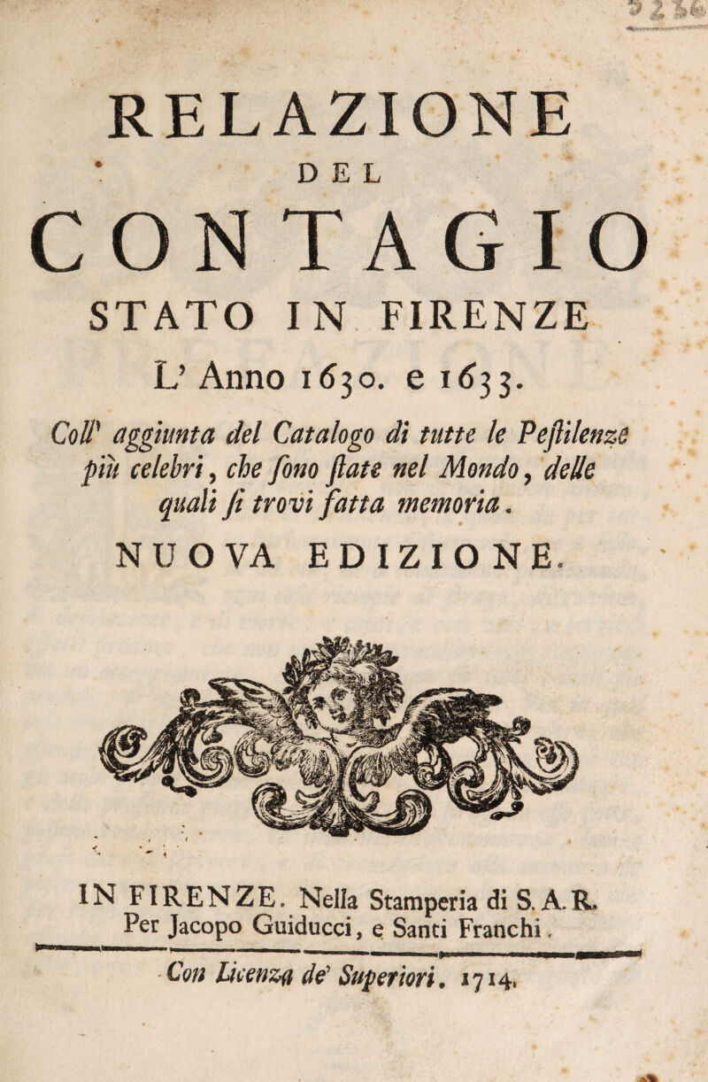 , ' . - . . » z m RELAZIONE CONTAGIO STATO IN FIRENZE L’ Anno 1630. e 1633. Coll’ aggiunta del Catalogo di tutte le Peflilenzs piu celebri, che fono fiate nel Mondo, delle quali fi trovi fatta memoria. NUOVA EDIZIONE. IN FIRENZE. Nella Stamperia di S. A.R» Per Jacopo Guiducci, e Santi Franchi. —.. ■ — 1 !■ 1 Con Licenza de1 Superiori. *714.
