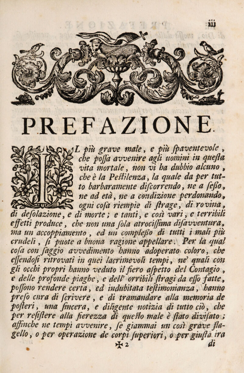 <331 111 PREFAZIONE i L più grave male, e piu fpaventevole , ' che poffa avvenire agli uomini in quefla \ vita mortale, non vi ha dubbio alcuno , che è la Pestilenza, la quale da per tut¬ to barbaramente difc or rendo, ne a fefio, ne ad età, ne a condizione perdonando, ogni co fa riempie di ftrage, di rovina, di desolazione, e dì morte ; e tanti, e così vari, e terribili effetti produce, che non una fola atroci filma difavventar a, ma un accoppiamento , ed un complefo di tutti ì mali più crudeli, fi puote a buona ragione appellare. Per la qual co fa con faggio avvedimento hanno adoperato coloro, che efjèndofi ritrovati in quei lacrimevoli tempi, ne’ quali con gli occhi propri hanno veduto il fiero afpetto del Contagio , e delle profonde piaghe, e deW orribili firagì da effo fatte, poffono rendere certa, ed indubitata teftimonianza, hanno prefo cura di fcrivere , e di tramandare alla memoria de pofteri, una fincera, e diligente notìzia di tutto ciò, che per refiftere alla fierezza dì quello male è fiato divi fato.; affinché ne tempi avvenire, fe giammai un così grave fla¬ gello, o per operazione de corpi Superiori, o per giufia ira