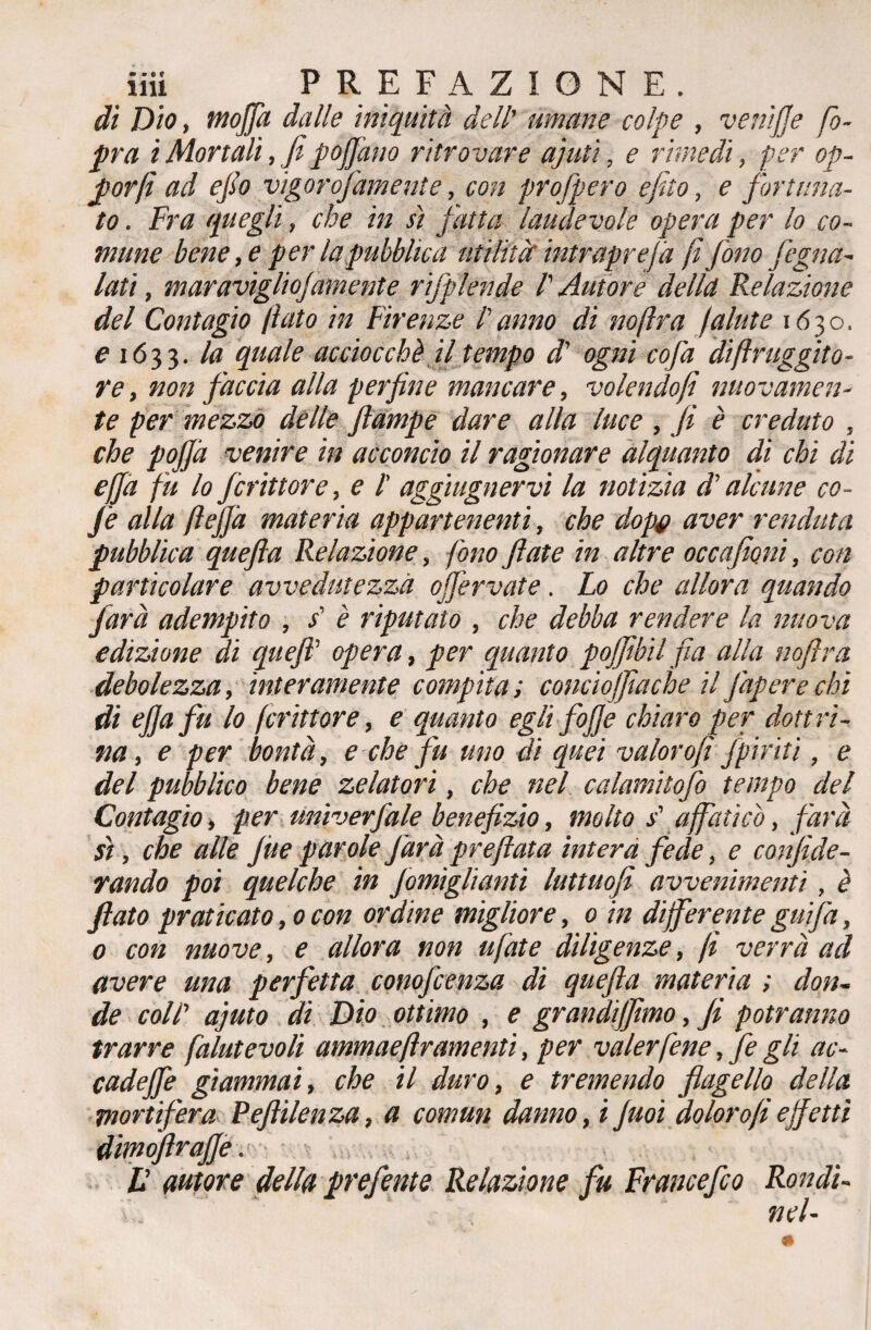 di Dio, mofia dalle iniquità dell' umane colpe , veniffe fo- pra iMortali, fipojjano ritrovare ajuti, e rimedi, per op- por fi ad efio vigorofamente, con profpero efito, e fortuna¬ to . Fra quegli, che in sì fatta laudevole opera per lo co¬ mune bene, e per la pubblica utilità intraprejà fi fono fogna¬ tati , maravigliojamente rifplende /’ Autore della Relazione del Contagio fiato in Firenze Vanno di noftra fallite 1630. e 1633. la quale acciocché il tempo cV ogni cofa diftruggito- re, non faccia alla perfine mancare, volendofi nuovamen¬ te per mezzo delle ftampe dare alla luce , fi è creduto , che pofià venire in acconcio il ragionare alquanto di chi di efja fu lo fcrittore, e 1 aggiugnervi la notizia d'alcune co- Jè alla fi fi]a materia appartenenti, che dop# aver fenduta pubblica quefla Relazione, fono fiate in altre occafioni, con particolare avvedutezza ojfervate. Lo che allora quando farà adempito , s' è riputato , che debba rendere la nuova edizione di queft’ opera, per quanto poffibil firn alla noftra debolezza, interamente compita; conciojfiache il Japerechi di efiafu lo fcrittor e, e quanto egli fofje chiaro per dottri¬ na , e per bontà, e che fu uno di quei valorofi Jpiriti, e del pubblico bene zelatori, che nel calamitofo tempo del Contagio, per unìverfiale benefizio, molto s' affaticò, farà sì, che alle /ite parole farà pr e fiata intera fede, e confede¬ rando poi quelche in famigliatiti luttuofi avvenimenti, è fiato praticato, 0 con ordine migliore, 0 in differente gufa, 0 con nuove, e allora non tifate diligenze, fi verrà ad avere ma perfetta conofcenza di quefla materia ; don¬ de coll' ajuto di Dio ottimo , e grandijfimo, fi potranno trarre falutevoli ammaefiramenti, per valerfene, fa gli ac- cadejfe giammai, che il duro, e tremendo flagello della mortifera Peftilenza, a cornuti danno, i juoi dolor ofi effetti dimoftrajje. - V autore della prefente Relazione fu Francefco Rondi- ' ' *■ nel-