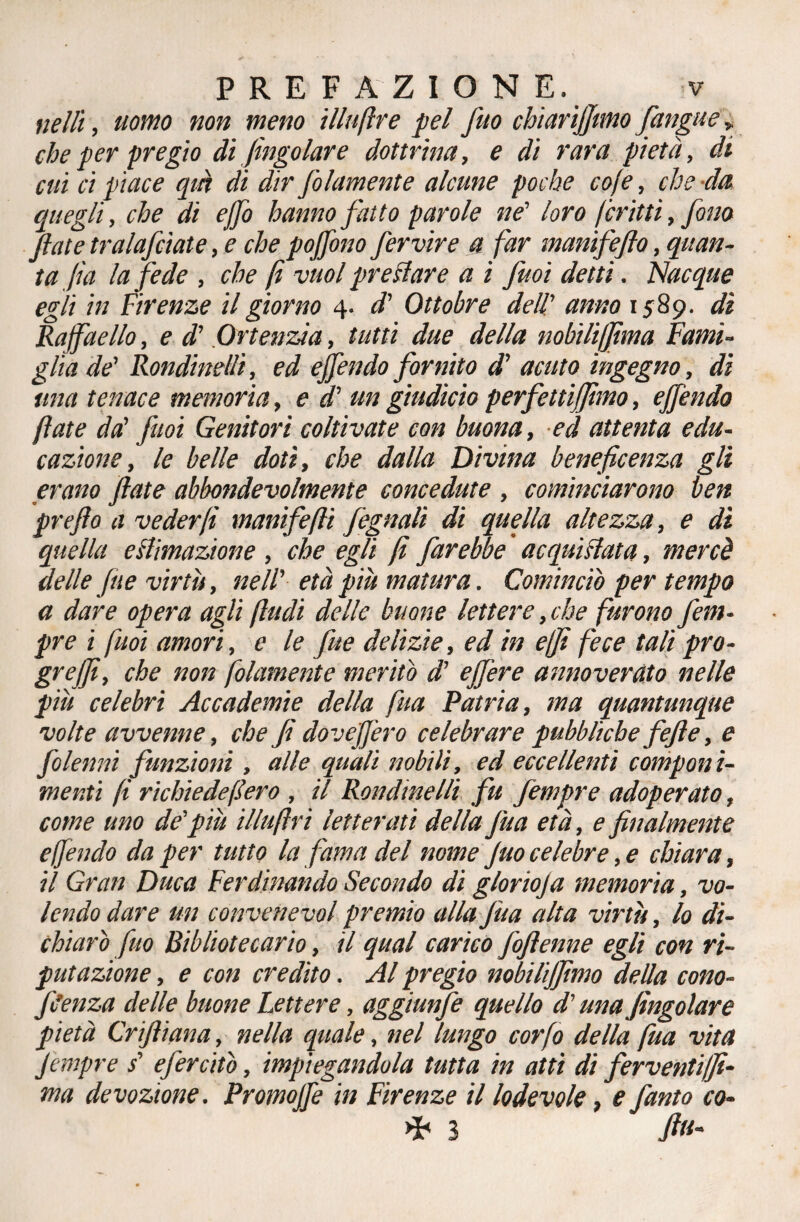 velli, uomo non meno illuftre pel fuo chiarijjtmoJ,angue> che per pregio di Jingoiare dottrina, e di rara pietà, di cui ci piace qin di dir Jolamente alcune poche cofe, che da quegli, che di effo hanno fatto parole ne' loro ferini, fono fate tralafcìate, e che pojfono fervine a far manifejlo, quan¬ ta Jìa la fede , che fi vuol predare a i fuoi detti. Piacque egli in Firenze il giorno 4. d' Ottobre dell' anno 1589. di Raffaello, e d' Ortenzia, tutti due della nobili/fima Fami¬ glia de' Rondinelli, ed effendo fornito d’ acuto ingegno, di una tenace memoria, e d' un giudicio perfettiffhno, effendo fiate da' fuoi Genitori coltivate con buona, ed attenta edu¬ cazione, le belle doti, che dalla Divina beneficenza gli erano fiate abbondevolmente concedute , cominciarono ben prefio a veder fi manifefli feguali di quella altezza, e dì quella estimazione , che egli fi farebbe acquistata, mercè delle fine virtù, nell' età più matura. Cominciò per tempo a dare opera agli (ludi delle buone lettere, che furono fieni- pre i fuoi amori, e le fitte delizie, ed in ejfi fece tali prò- grejfi, che non folamente meritò d’ e fiere annoverato nelle più celebri Accademie della fua Patria, ma quantunque volte avvenne, che fi doveffero celebrare pubbliche fefie, e fiolenni funzioni , alle quali nobili, ed eccellenti componi¬ menti fi richiede fero , il Rondinelli fu fempre adoperato, come uno de'più illuftri letterati della fua età, e finalmente effendo da per tutto la fama del nome fuo celebre, e chiara, il Gran Duca Ferdinando Secondo di glorioja memoria, vo¬ lendo dare un convenevol premio alla fua alta virtù, lo di¬ chiarò fuo Bibliotecario, il qual carico foftenne egli con ri¬ putazione , e con credito. Al pregio nobilijfimo della cono- fSenza delle buone Lettere, aggiunfe quello d'una Jìngolare pietà Crifliana, nella quale, nel lungo confo della fua vita Jempre s' efercitò, impiegandola tutta in atti di ferventi/Ji- ma devozione. Promoffe in Firenze il lodevole, e fanto co- >P 3 fili'