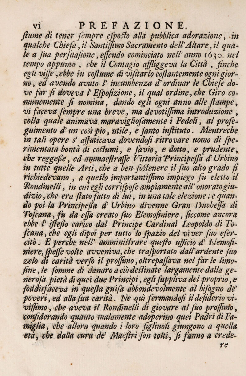 fiume di tener fempre efpofto alla pubblica adorazione, in qualche Chiefa, il Santi fimo Sacramento dell'Altare ,il qua¬ le a Jua perjuafione, effóndo cominciato nell'anno 1630. nel tempo appunto , che il Contagio affliggeva la Città , finche egli viffe, ebbe in coftume di visitarlo coftantemente ogni gior¬ no , ed avendo avuto /’ incumbenza d'ordinar le ChieJ'e do¬ ve far fi doveva /’ Efpofìzione, il qual ordine, che Giro co¬ munemente fi nomina, dando egli ogni anno alle fiatnpe, vi faceva fempre una breve, ma devotifima introduzione , colla quale animava maravigliofamente i Fedeli, al profe- guimento d'un così pio, utile, e Janto infiituto. Mentreche in tali opere s' affaticava dovendofi ritrovare uomo di fe¬ rmentata bontà di collumi, e favio, edotto, e prudente, che reggefie, ed ammaeftraffe Vittoria ‘Princìpeff'a d'Urbino in tutte quelle Arti, che a ben foftenere il fuo alto grado fi richiedevano , a questo importantifimo impiego fu eletto il Rondinelli, in cui egli corrifpofe ampiamente all' onorato giu¬ dizio , che era fiato fatto di lui, in una tale elezione ; e quan¬ do poi la Principefla d' Urbino divenne Gran Duchefia di Tofcana, fu da ejfa creato fuo Elemofiniere, ficcome ancora ebbe l'iftefio carico dal Principe Cardinal Leopoldo di To¬ fana, che egli dipoi per tutto lo fpazio del viver fuo effer¬ ato . E perche nell’ amministrare quefto ufficio d' Elemofi- niere, fpeffe volte avveniva, che trafportato dall'ardente fuo zelo di carità ver fio il projfimo, oltrepajfava nel far le limo¬ fine , le fomme di danaro a ciò declinate largamente dalla ge- tierofa pietà di quei due Principi, egli fuppliva del proprio, e foddisfaceva in quefta guifa abbondevolmente al bifogno de' poveri, ed allafitta carità. Ne qui fermando]! il de fiderio vi¬ vi fimo , che aveva il Rondinelli di giovare al fuo prò finto, confiderando quanto malamente adoperino quei Padri di Fa¬ miglia, che allora quando i loro figliuoli giungono a quella età, che dalla cura de' Maefiri fon tolti, fi fanno a crede-